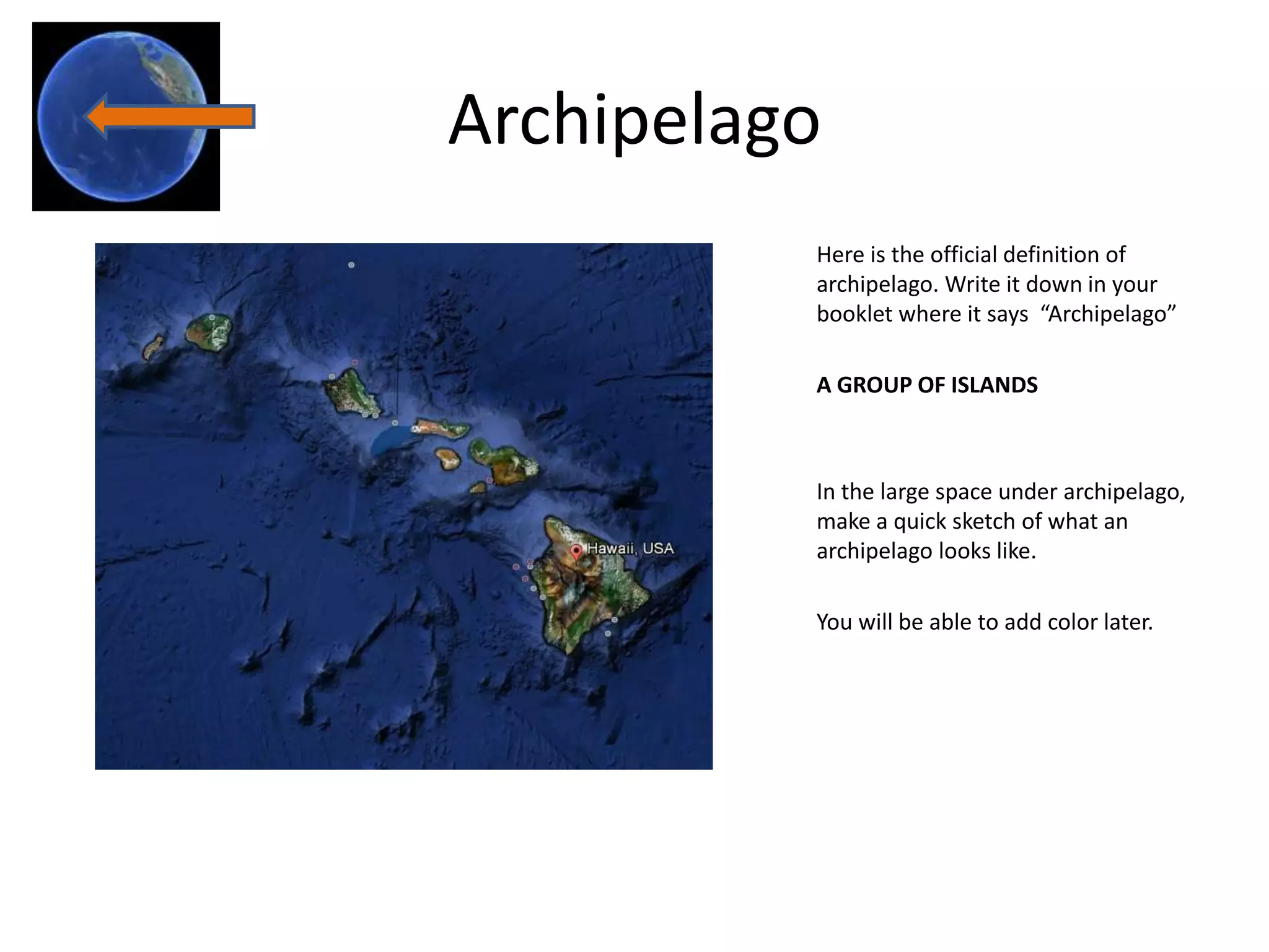 Archipelago
          Here is the official definition of
          archipelago. Write it down in your
          booklet where it says “Archipelago”

          A GROUP OF ISLANDS



          In the large space under archipelago,
          make a quick sketch of what an
          archipelago looks like.

          You will be able to add color later.
 