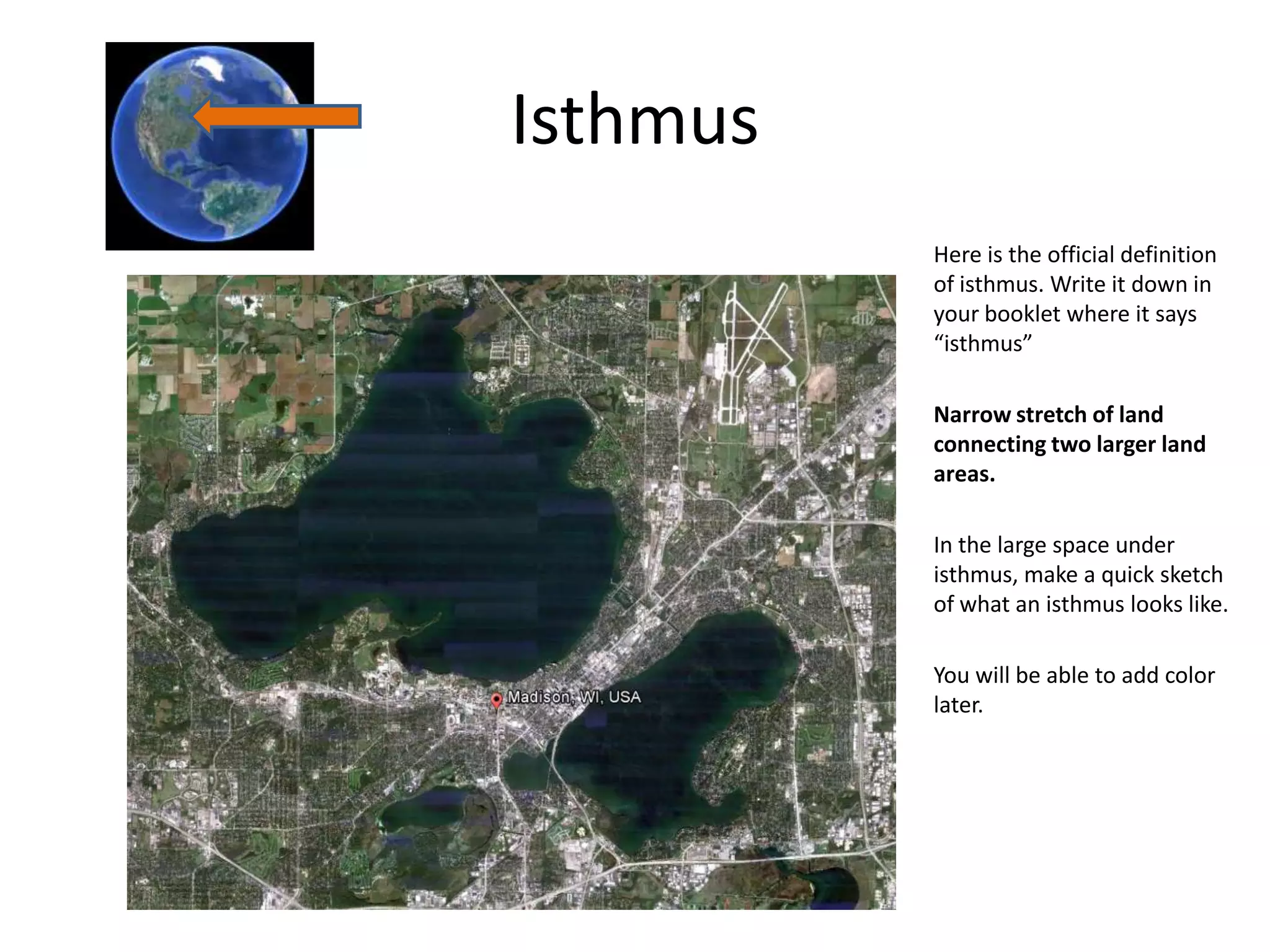 Isthmus
          Here is the official definition
          of isthmus. Write it down in
          your booklet where it says
          “isthmus”

          Narrow stretch of land
          connecting two larger land
          areas.

          In the large space under
          isthmus, make a quick sketch
          of what an isthmus looks like.

          You will be able to add color
          later.
 