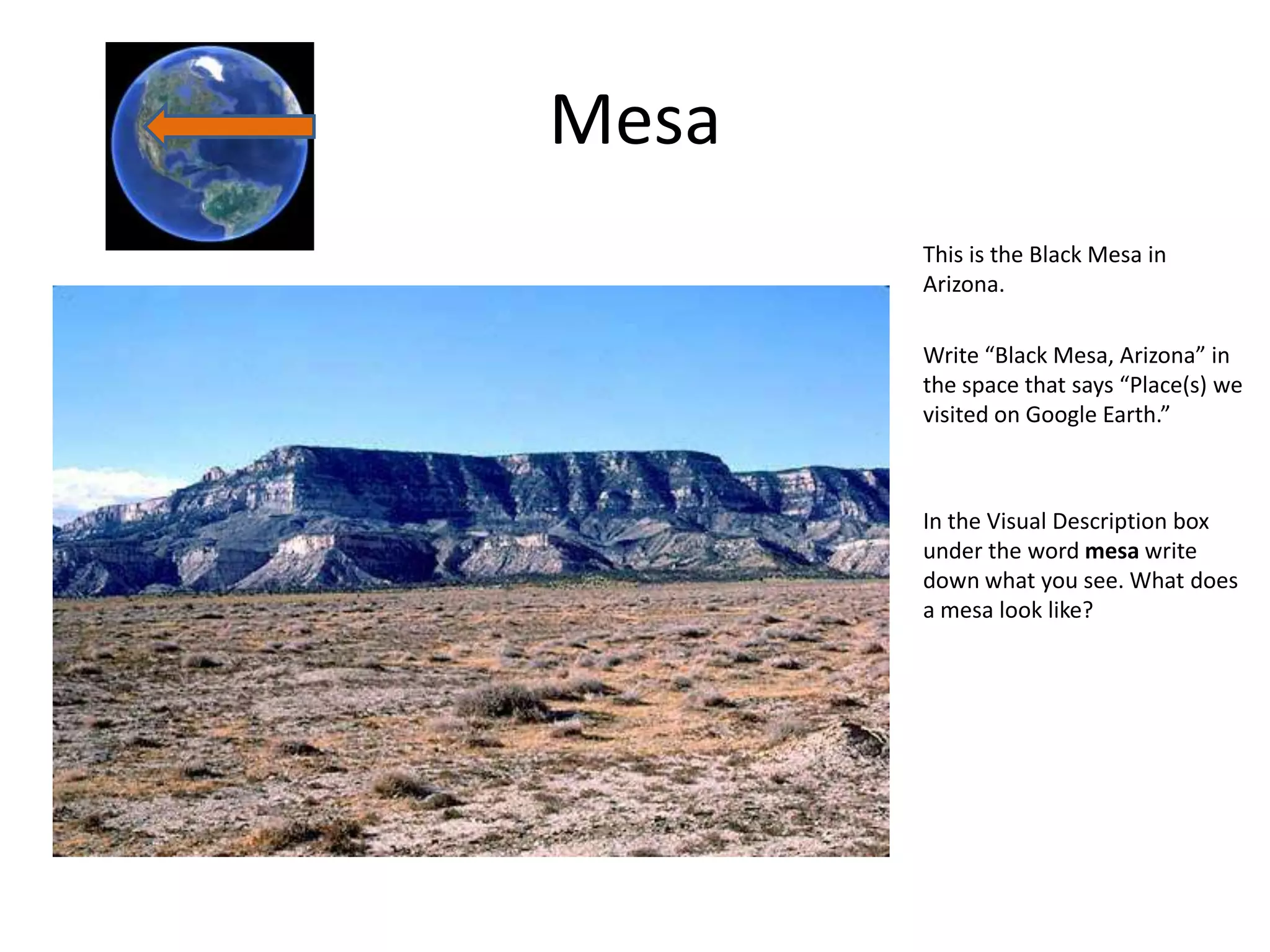 Mesa
       This is the Black Mesa in
       Arizona.

       Write “Black Mesa, Arizona” in
       the space that says “Place(s) we
       visited on Google Earth.”



       In the Visual Description box
       under the word mesa write
       down what you see. What does
       a mesa look like?
 