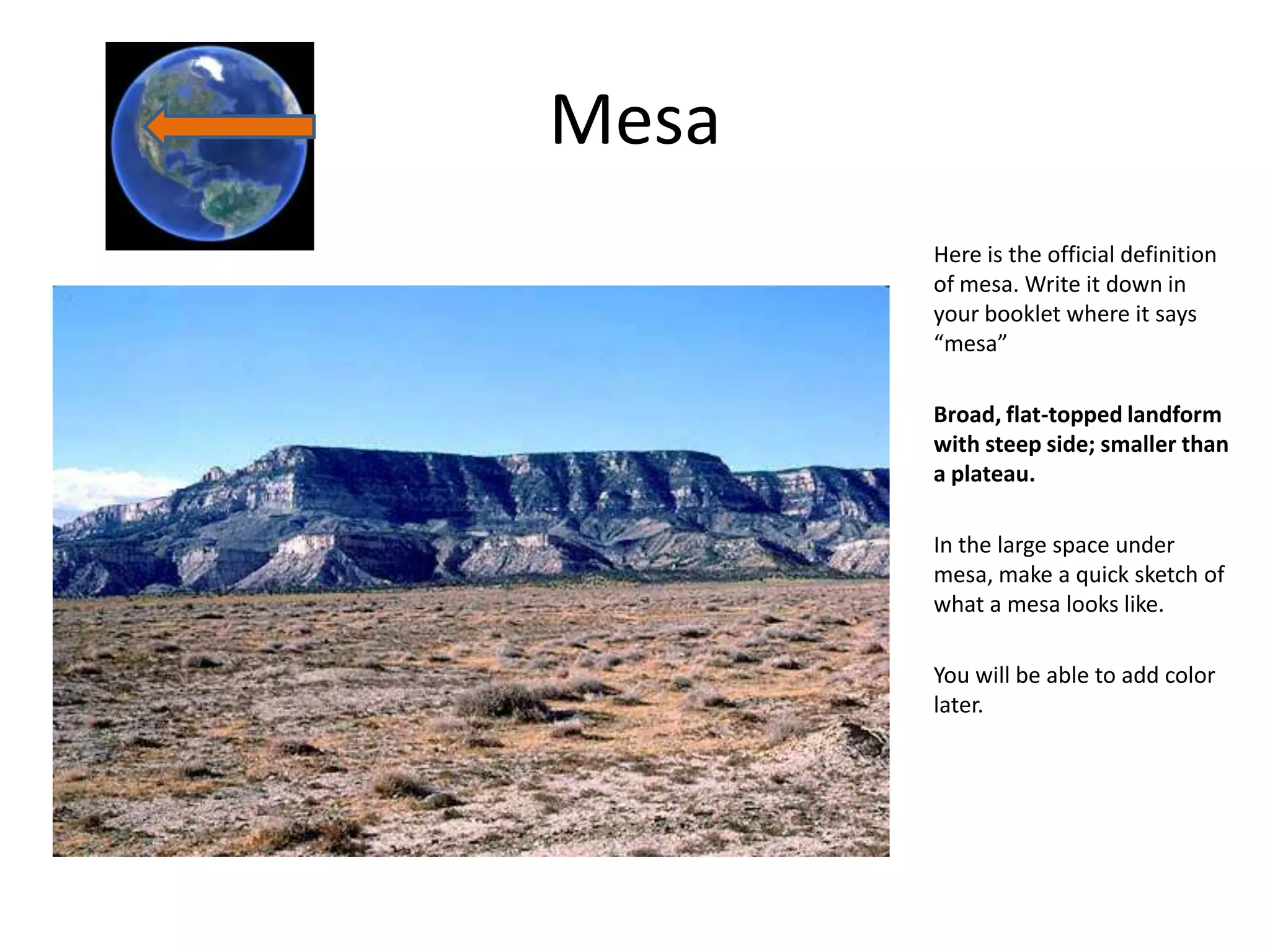 Mesa
       Here is the official definition
       of mesa. Write it down in
       your booklet where it says
       “mesa”

       Broad, flat-topped landform
       with steep side; smaller than
       a plateau.

       In the large space under
       mesa, make a quick sketch of
       what a mesa looks like.

       You will be able to add color
       later.
 