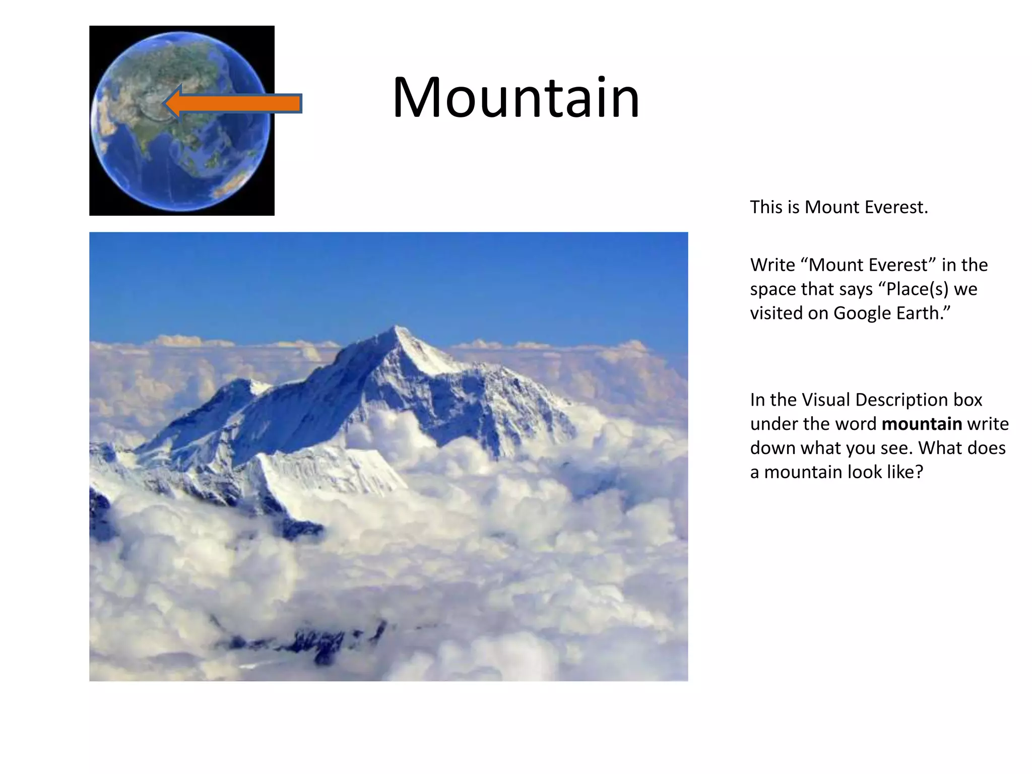 Mountain
           This is Mount Everest.

           Write “Mount Everest” in the
           space that says “Place(s) we
           visited on Google Earth.”



           In the Visual Description box
           under the word mountain write
           down what you see. What does
           a mountain look like?
 