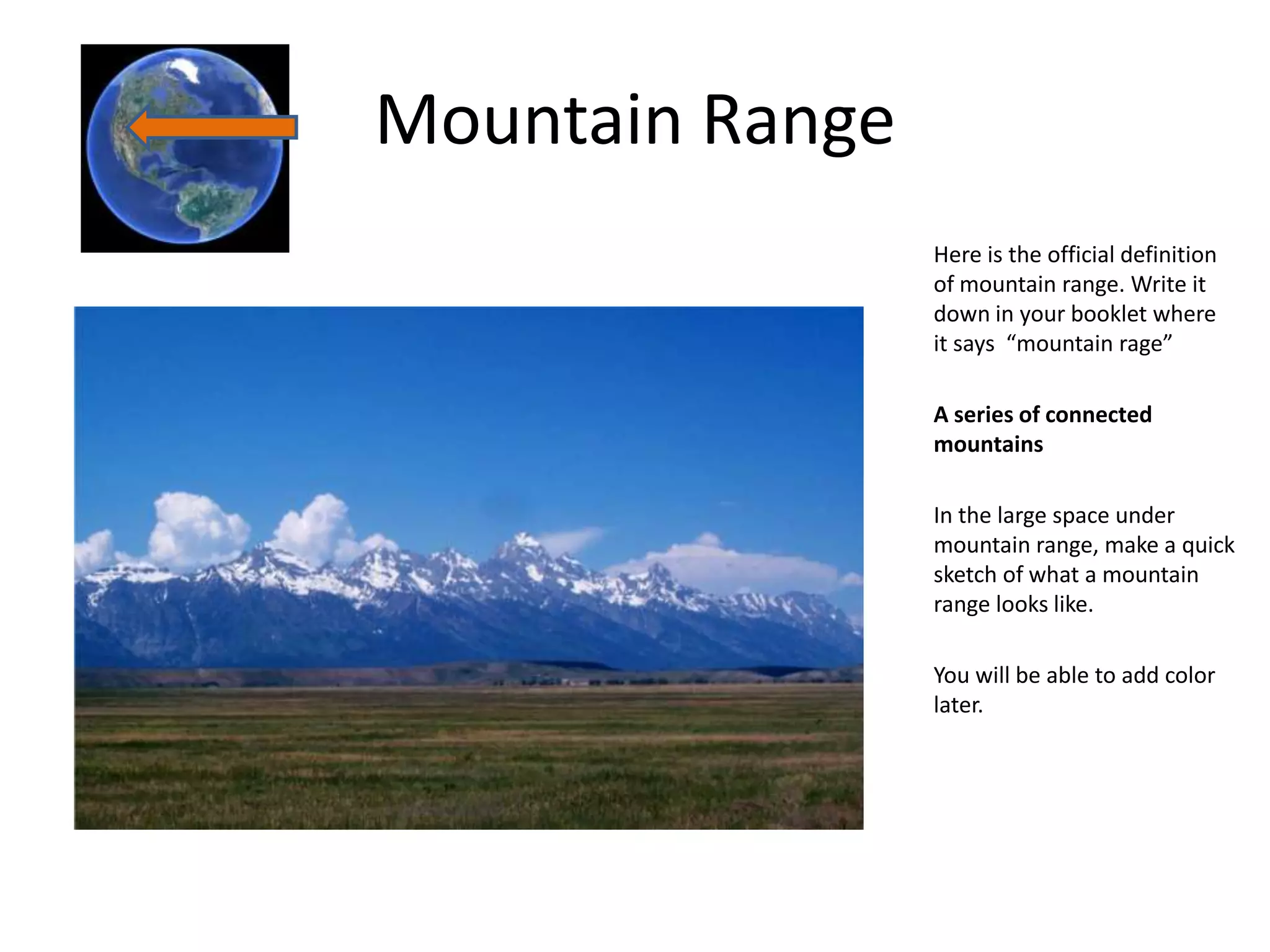 Mountain Range
                 Here is the official definition
                 of mountain range. Write it
                 down in your booklet where
                 it says “mountain rage”

                 A series of connected
                 mountains

                 In the large space under
                 mountain range, make a quick
                 sketch of what a mountain
                 range looks like.

                 You will be able to add color
                 later.
 
