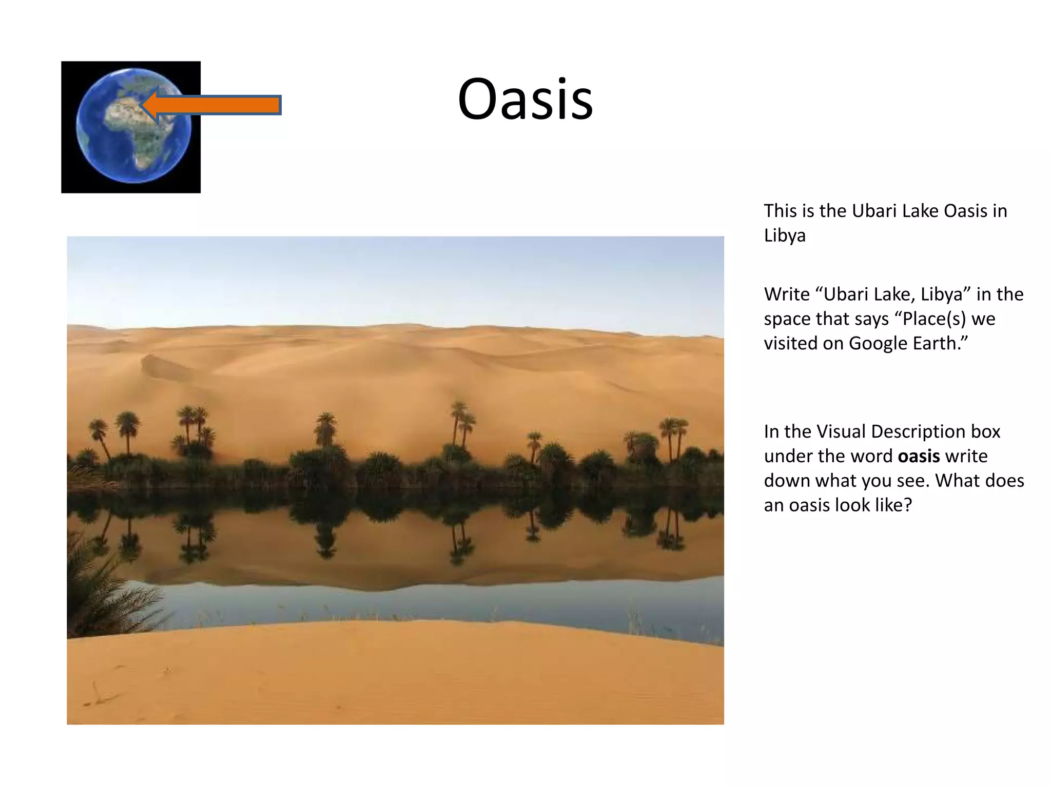 Oasis
        This is the Ubari Lake Oasis in
        Libya

        Write “Ubari Lake, Libya” in the
        space that says “Place(s) we
        visited on Google Earth.”



        In the Visual Description box
        under the word oasis write
        down what you see. What does
        an oasis look like?
 