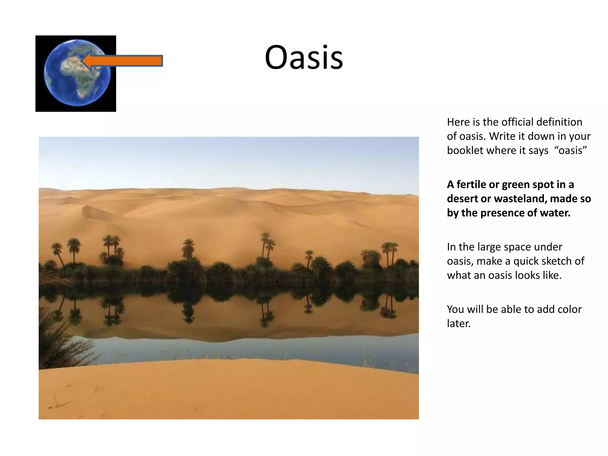 Oasis
        Here is the official definition
        of oasis. Write it down in your
        booklet where it says “oasis”

        A fertile or green spot in a
        desert or wasteland, made so
        by the presence of water.

        In the large space under
        oasis, make a quick sketch of
        what an oasis looks like.

        You will be able to add color
        later.
 