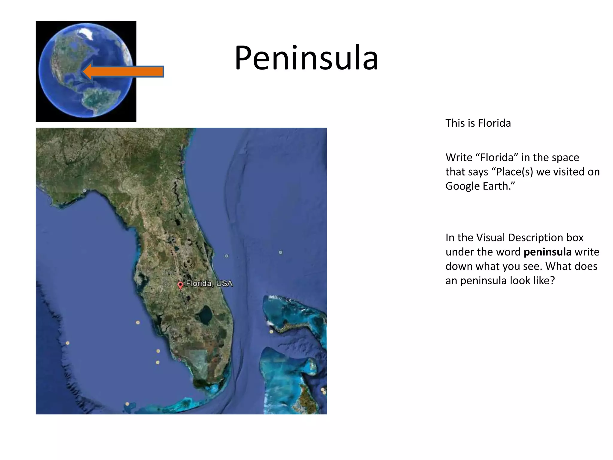 Peninsula
            This is Florida

            Write “Florida” in the space
            that says “Place(s) we visited on
            Google Earth.”



            In the Visual Description box
            under the word peninsula write
            down what you see. What does
            an peninsula look like?
 