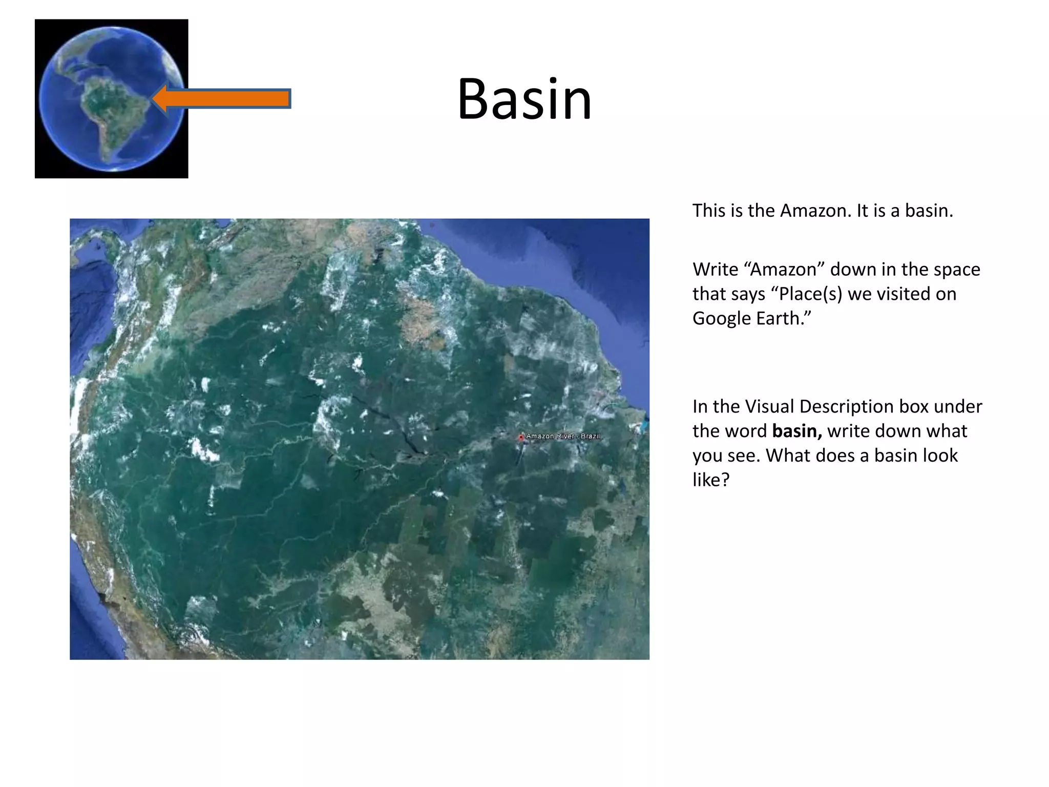 Basin
        This is the Amazon. It is a basin.

        Write “Amazon” down in the space
        that says “Place(s) we visited on
        Google Earth.”



        In the Visual Description box under
        the word basin, write down what
        you see. What does a basin look
        like?
 
