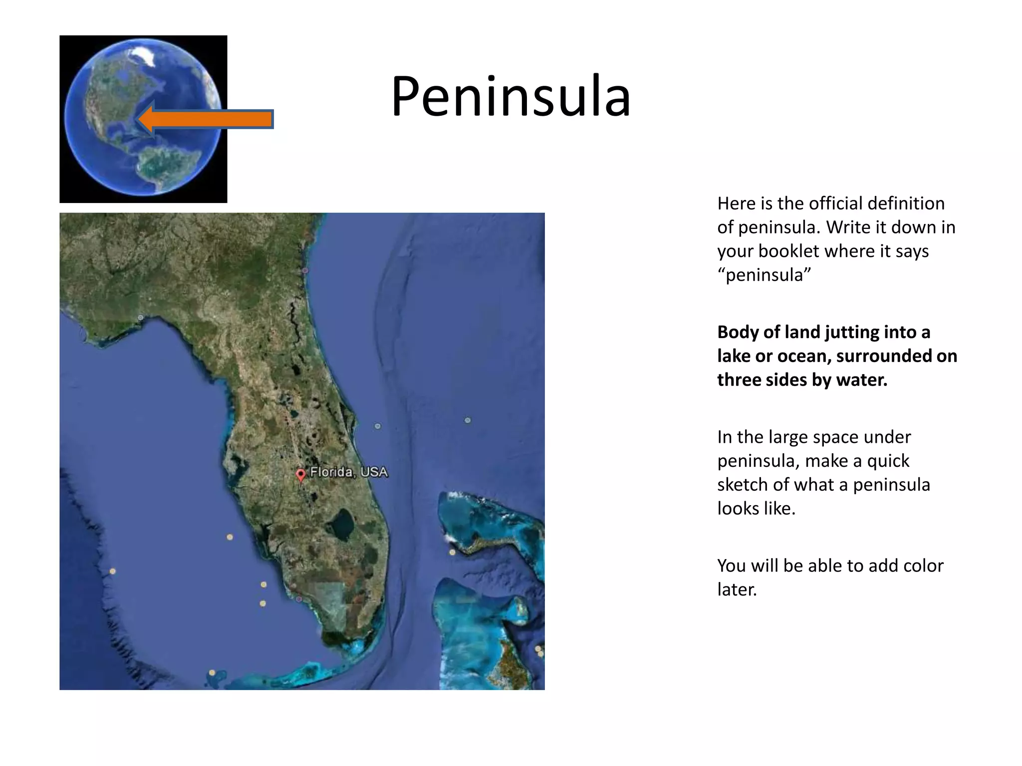 Peninsula
            Here is the official definition
            of peninsula. Write it down in
            your booklet where it says
            “peninsula”

            Body of land jutting into a
            lake or ocean, surrounded on
            three sides by water.

            In the large space under
            peninsula, make a quick
            sketch of what a peninsula
            looks like.

            You will be able to add color
            later.
 