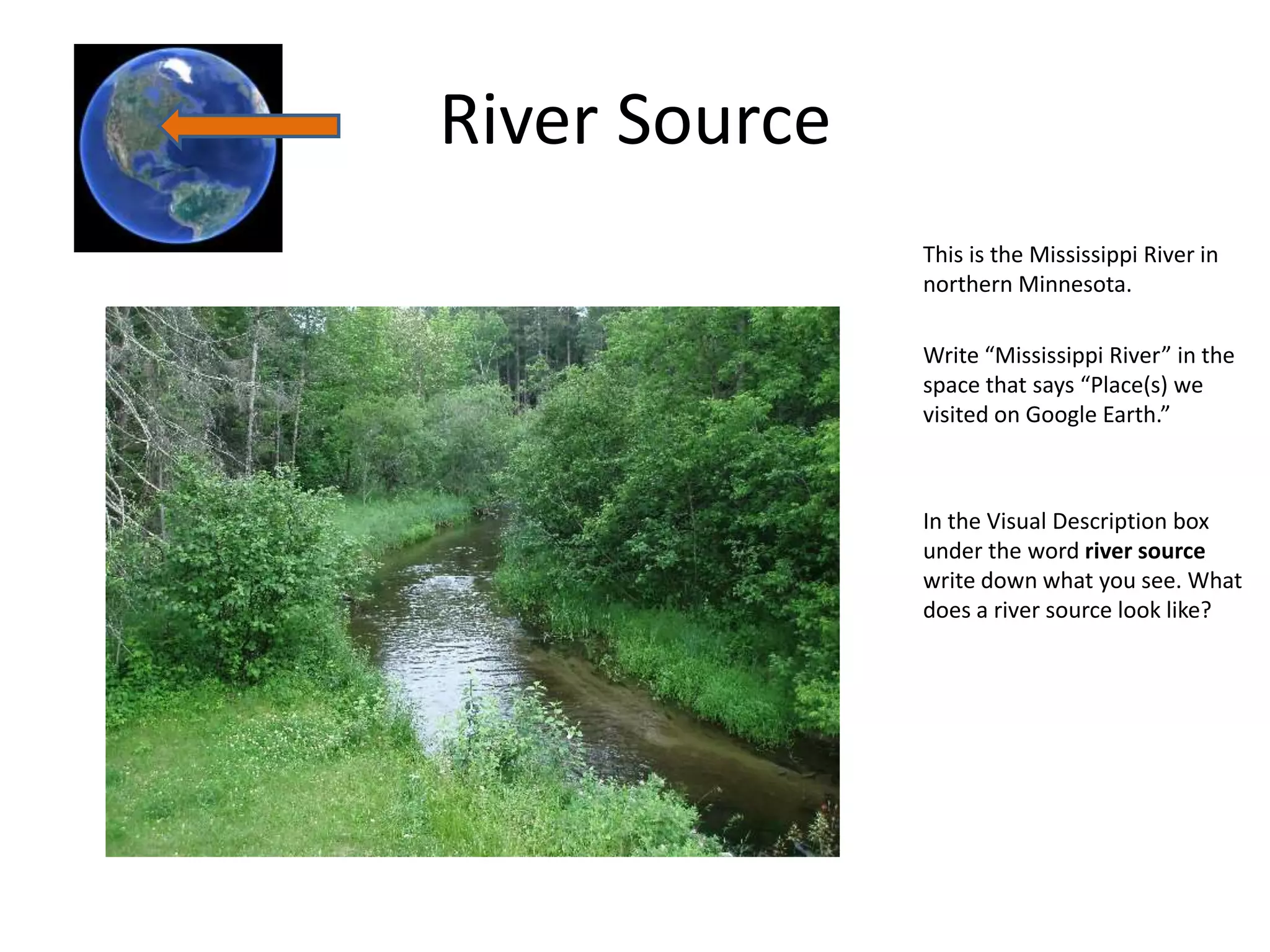 River Source
               This is the Mississippi River in
               northern Minnesota.

               Write “Mississippi River” in the
               space that says “Place(s) we
               visited on Google Earth.”



               In the Visual Description box
               under the word river source
               write down what you see. What
               does a river source look like?
 