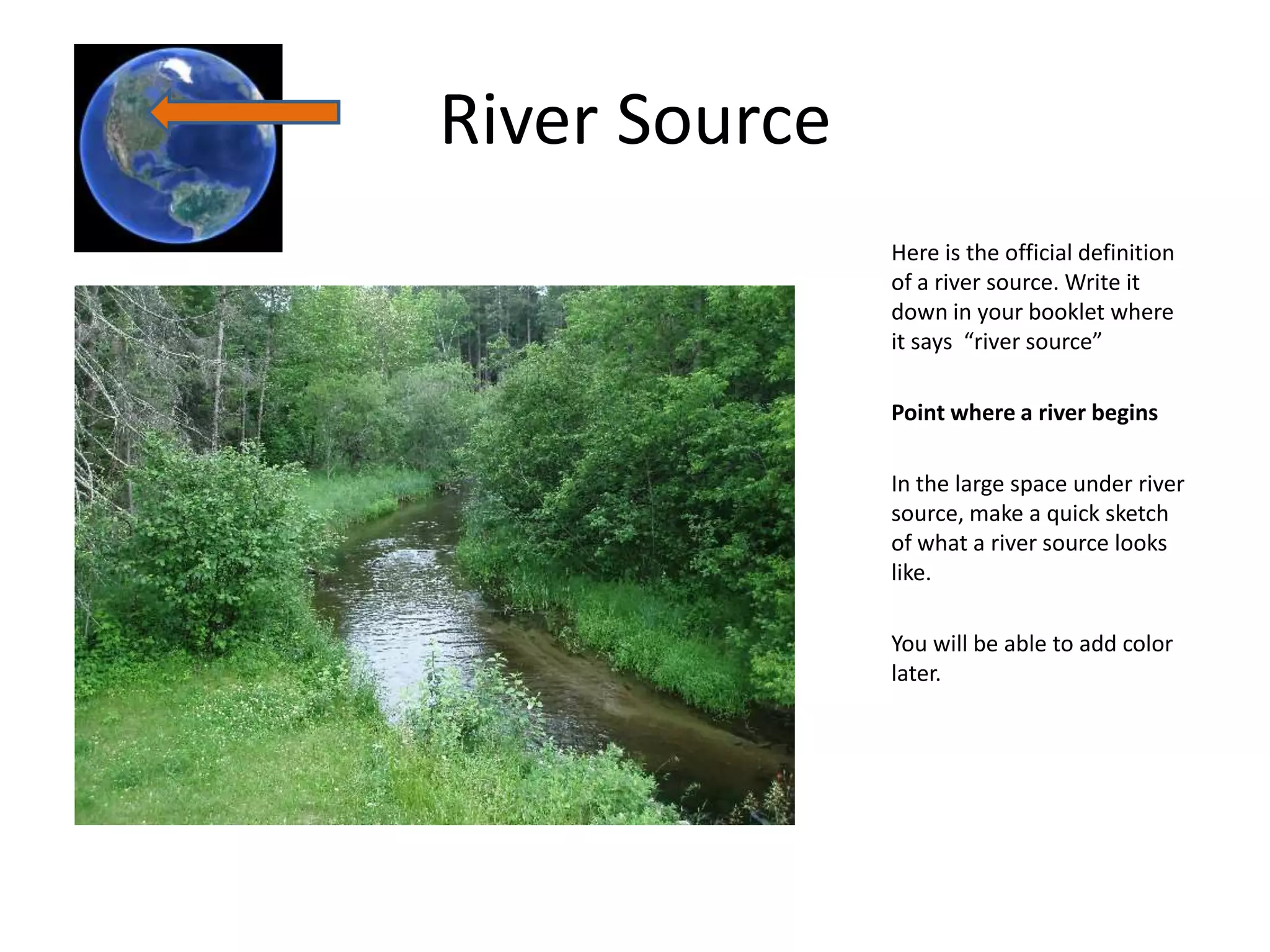 River Source
               Here is the official definition
               of a river source. Write it
               down in your booklet where
               it says “river source”

               Point where a river begins

               In the large space under river
               source, make a quick sketch
               of what a river source looks
               like.

               You will be able to add color
               later.
 