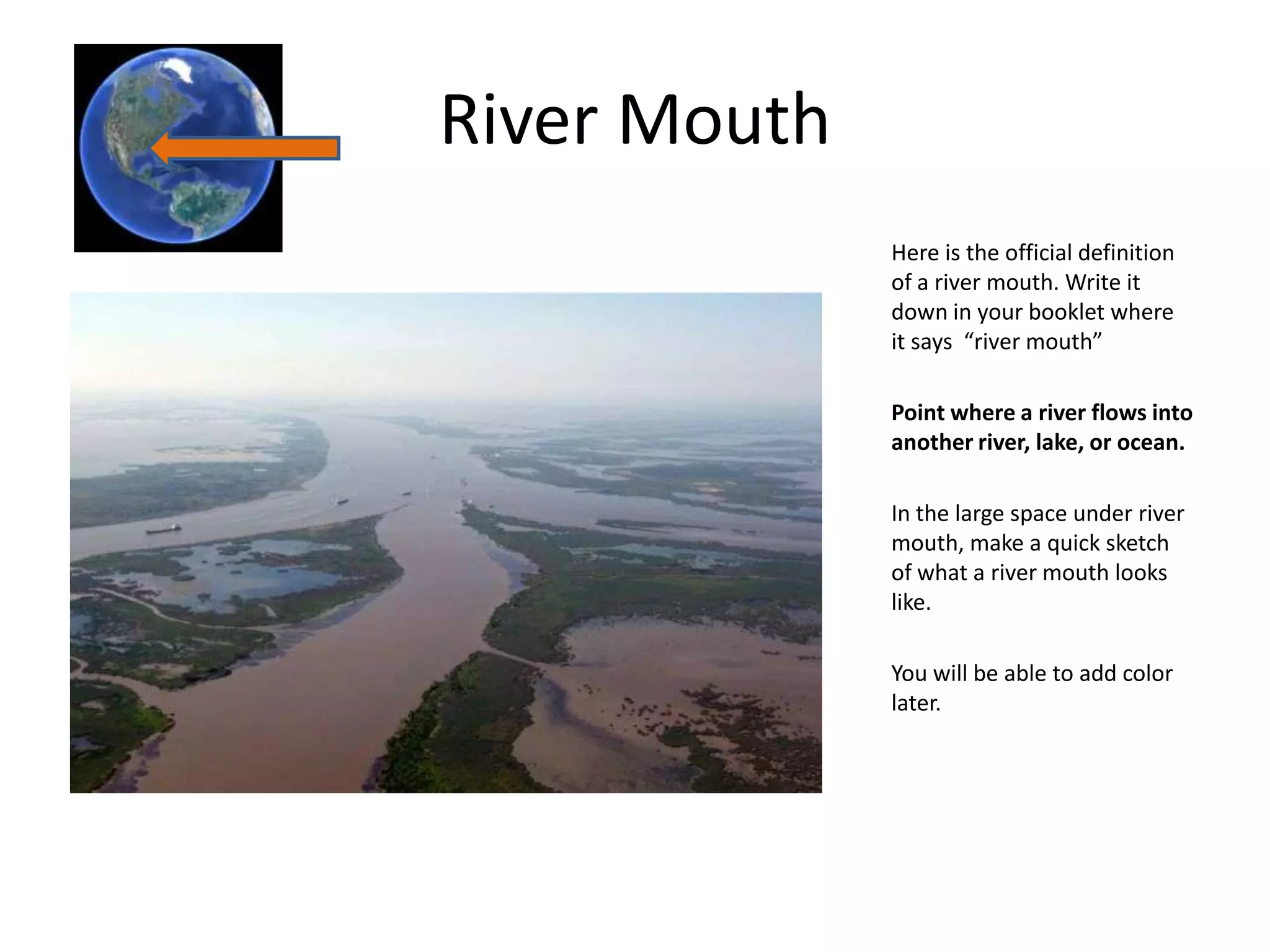 River Mouth
              Here is the official definition
              of a river mouth. Write it
              down in your booklet where
              it says “river mouth”

              Point where a river flows into
              another river, lake, or ocean.

              In the large space under river
              mouth, make a quick sketch
              of what a river mouth looks
              like.

              You will be able to add color
              later.
 