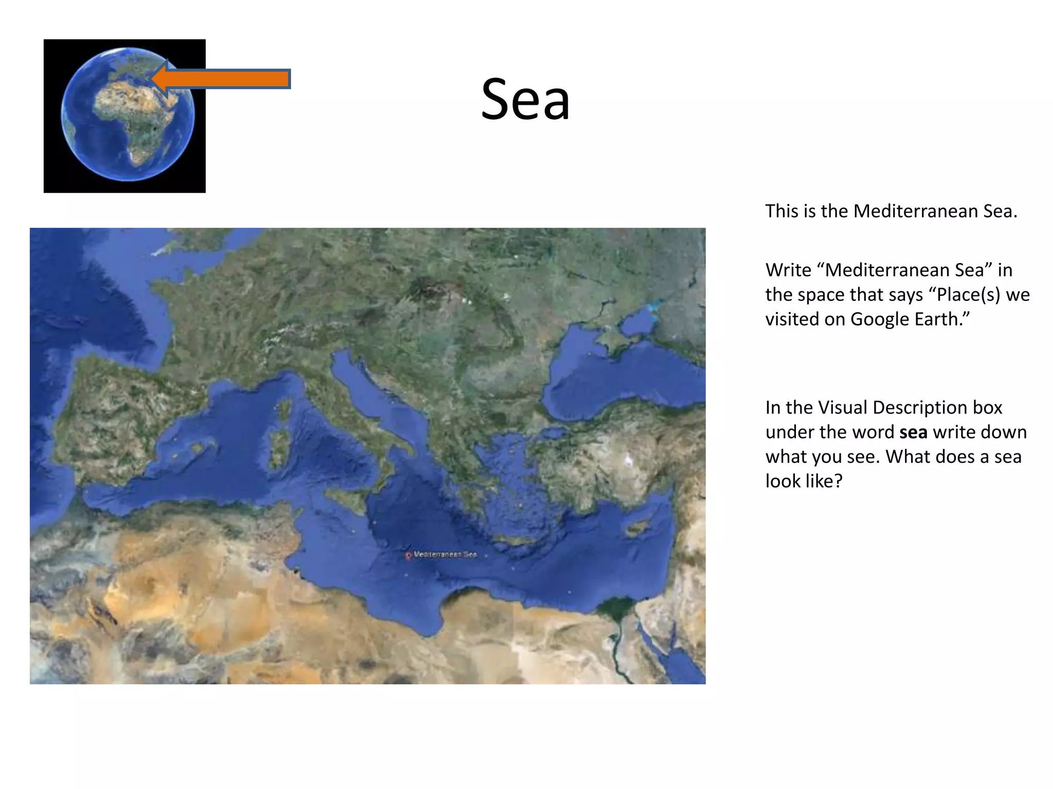 Sea
      This is the Mediterranean Sea.

      Write “Mediterranean Sea” in
      the space that says “Place(s) we
      visited on Google Earth.”



      In the Visual Description box
      under the word sea write down
      what you see. What does a sea
      look like?
 