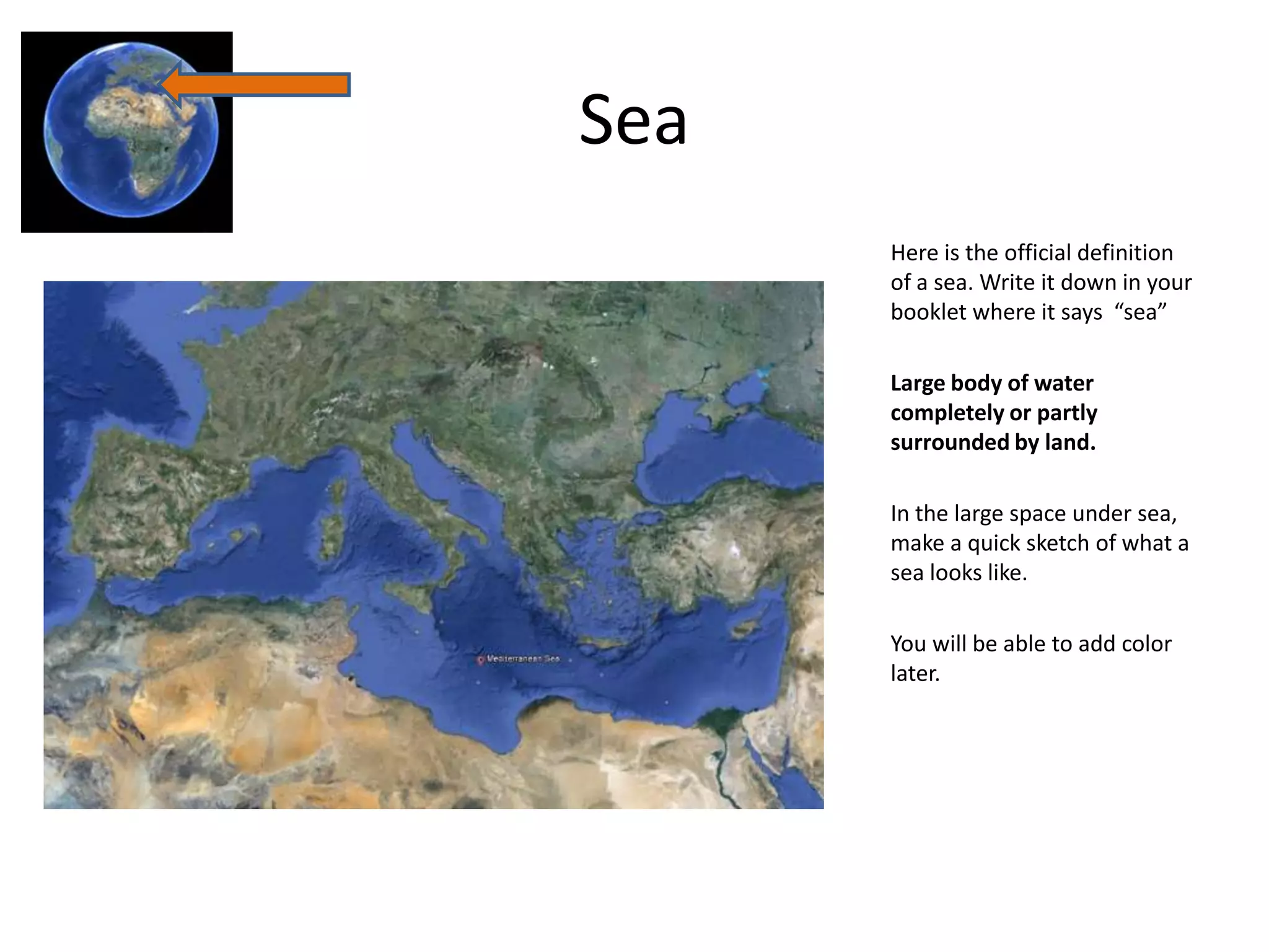 Sea
      Here is the official definition
      of a sea. Write it down in your
      booklet where it says “sea”

      Large body of water
      completely or partly
      surrounded by land.

      In the large space under sea,
      make a quick sketch of what a
      sea looks like.

      You will be able to add color
      later.
 