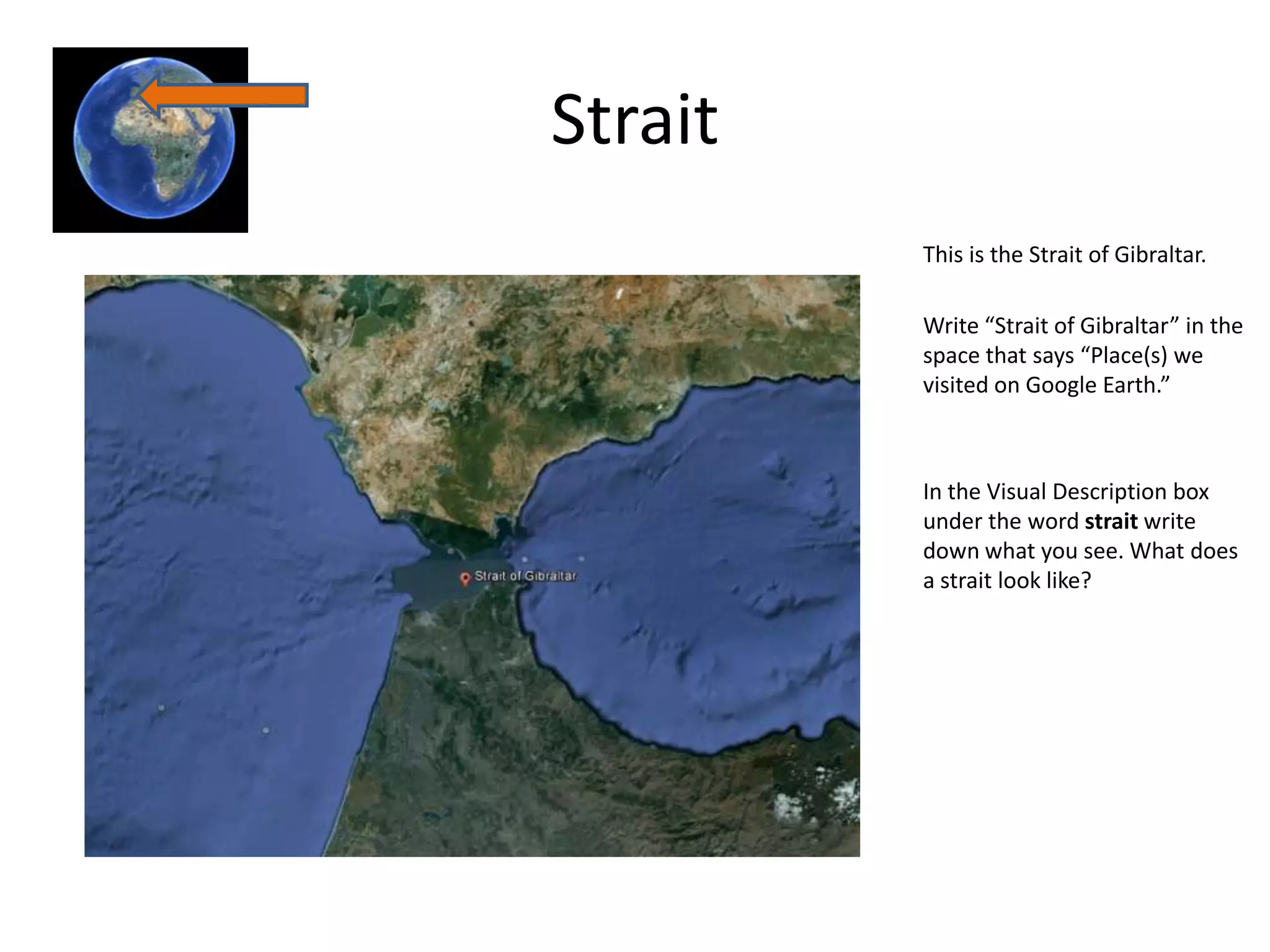 Strait
         This is the Strait of Gibraltar.

         Write “Strait of Gibraltar” in the
         space that says “Place(s) we
         visited on Google Earth.”



         In the Visual Description box
         under the word strait write
         down what you see. What does
         a strait look like?
 