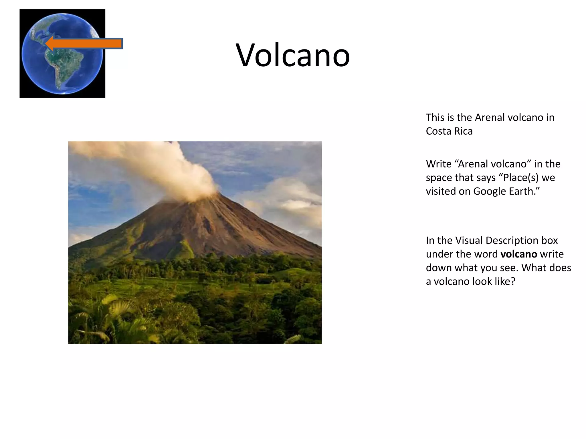 Volcano
          This is the Arenal volcano in
          Costa Rica

          Write “Arenal volcano” in the
          space that says “Place(s) we
          visited on Google Earth.”



          In the Visual Description box
          under the word volcano write
          down what you see. What does
          a volcano look like?
 