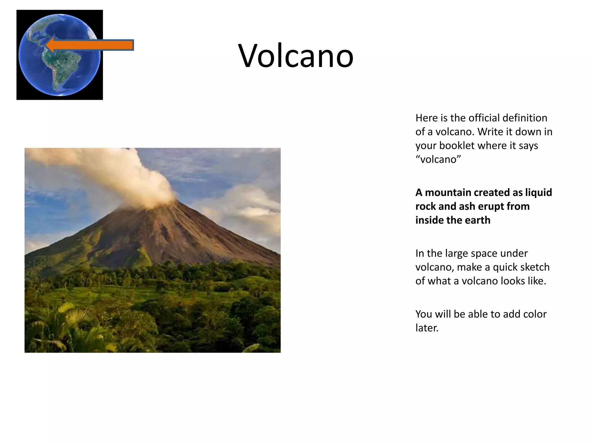 Volcano
          Here is the official definition
          of a volcano. Write it down in
          your booklet where it says
          “volcano”

          A mountain created as liquid
          rock and ash erupt from
          inside the earth

          In the large space under
          volcano, make a quick sketch
          of what a volcano looks like.

          You will be able to add color
          later.
 