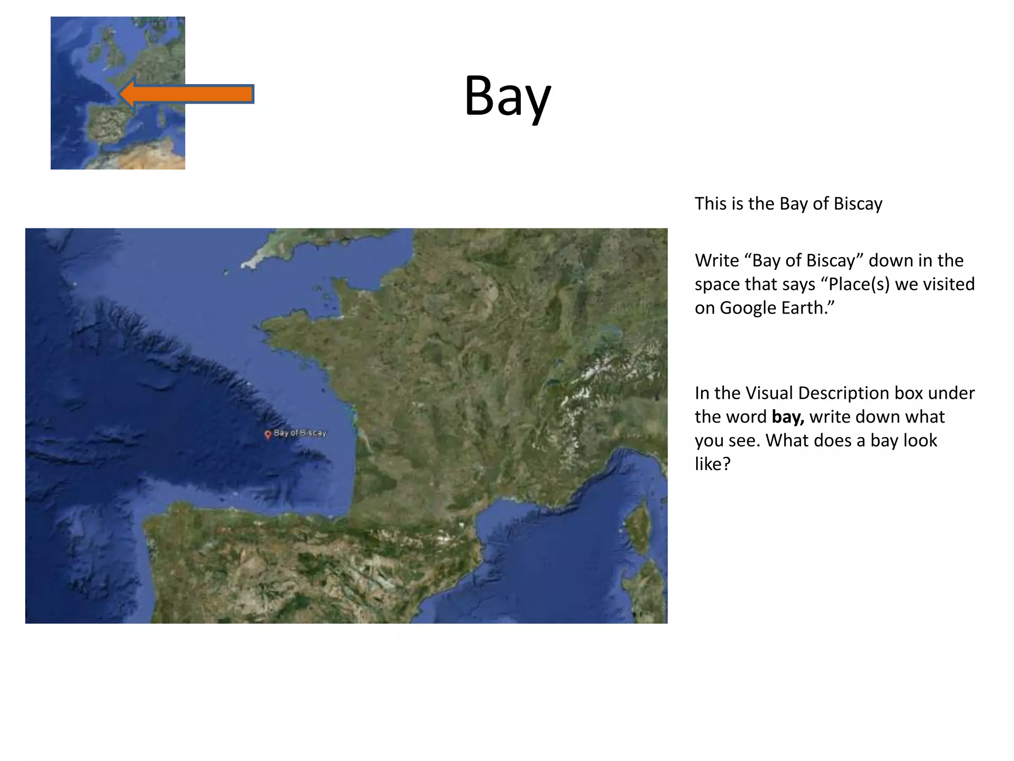 Bay
      This is the Bay of Biscay

      Write “Bay of Biscay” down in the
      space that says “Place(s) we visited
      on Google Earth.”



      In the Visual Description box under
      the word bay, write down what
      you see. What does a bay look
      like?
 