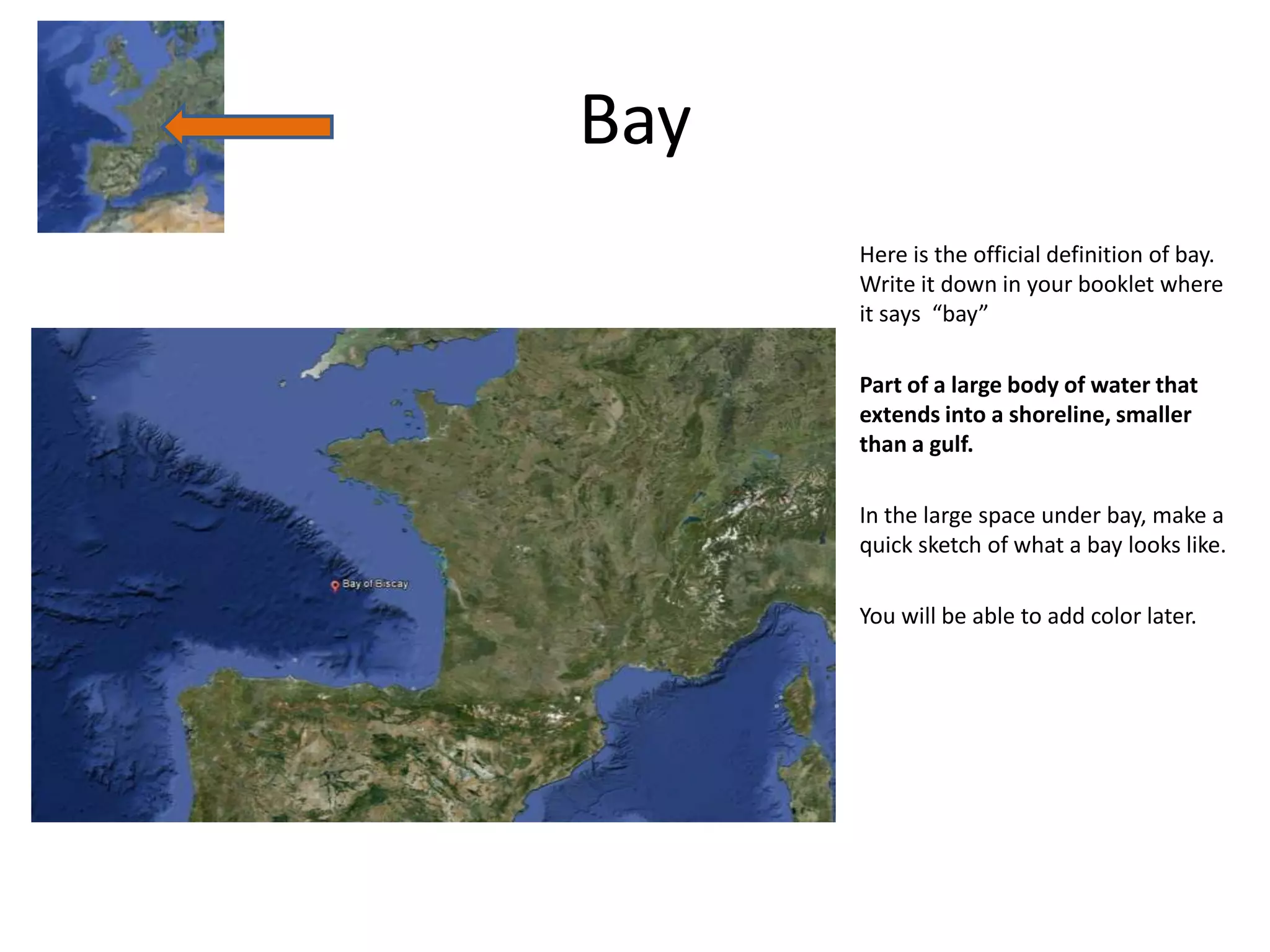 Bay
      Here is the official definition of bay.
      Write it down in your booklet where
      it says “bay”

      Part of a large body of water that
      extends into a shoreline, smaller
      than a gulf.

      In the large space under bay, make a
      quick sketch of what a bay looks like.

      You will be able to add color later.
 