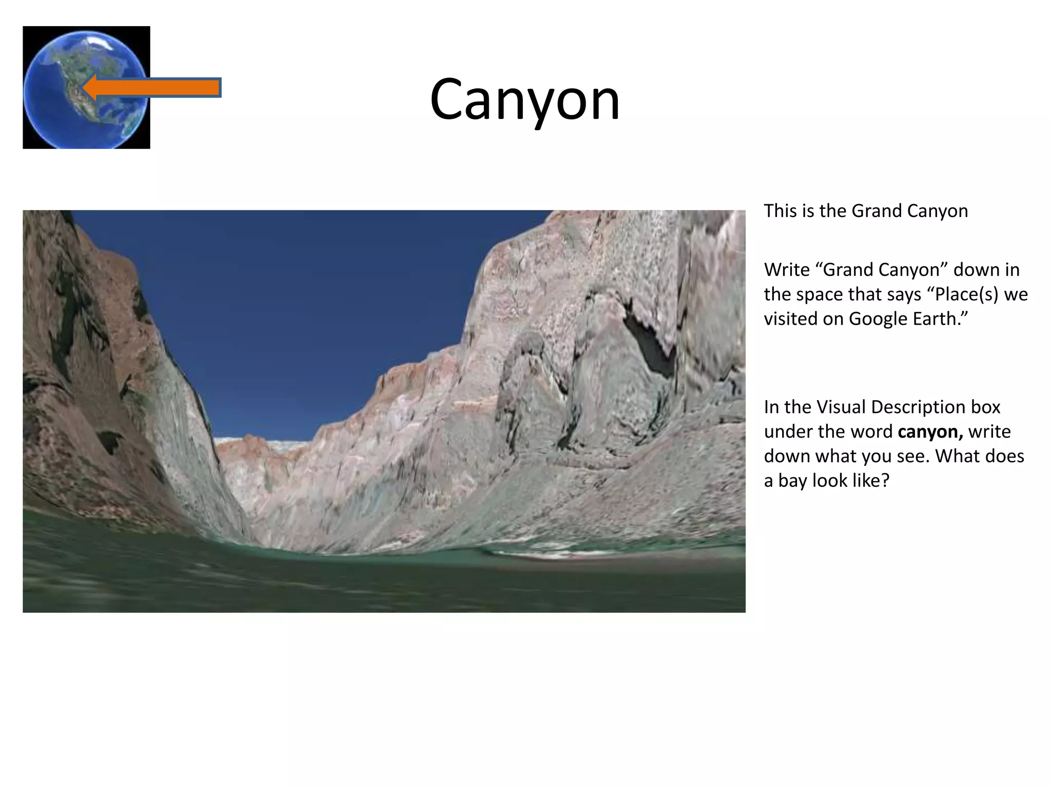 Canyon
         This is the Grand Canyon

         Write “Grand Canyon” down in
         the space that says “Place(s) we
         visited on Google Earth.”



         In the Visual Description box
         under the word canyon, write
         down what you see. What does
         a bay look like?
 