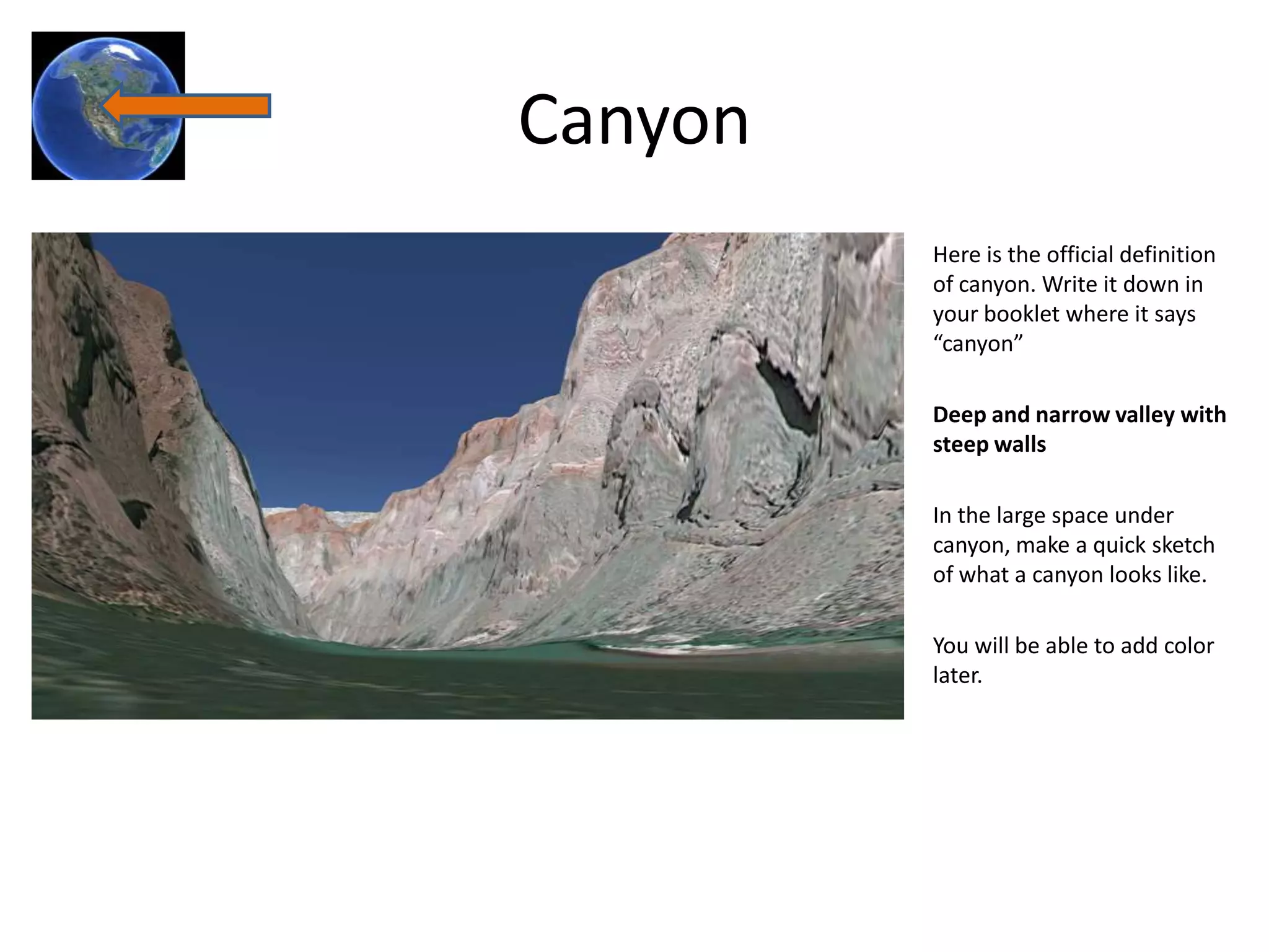 Canyon
         Here is the official definition
         of canyon. Write it down in
         your booklet where it says
         “canyon”

         Deep and narrow valley with
         steep walls

         In the large space under
         canyon, make a quick sketch
         of what a canyon looks like.

         You will be able to add color
         later.
 