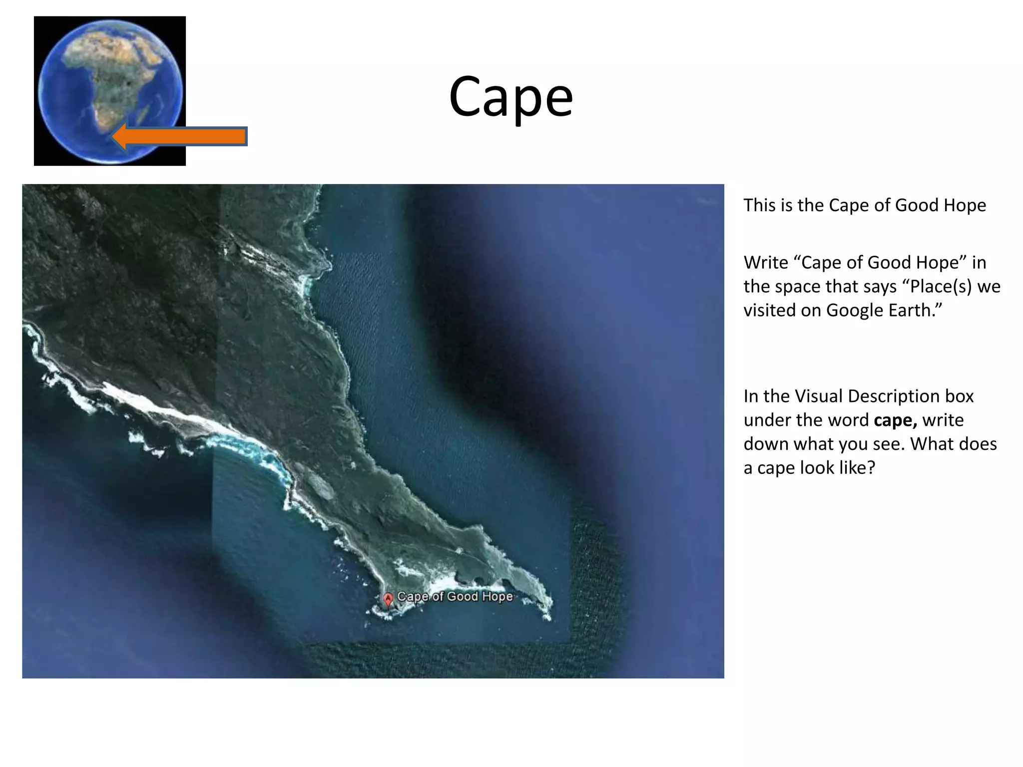 Cape
       This is the Cape of Good Hope

       Write “Cape of Good Hope” in
       the space that says “Place(s) we
       visited on Google Earth.”



       In the Visual Description box
       under the word cape, write
       down what you see. What does
       a cape look like?
 