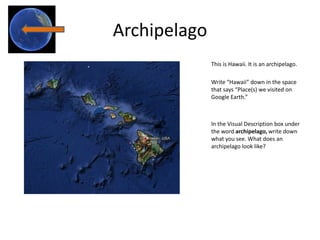 Archipelago
              This is Hawaii. It is an archipelago.

              Write “Hawaii” down in the space
              that says “Place(s) we visited on
              Google Earth.”



              In the Visual Description box under
              the word archipelago, write down
              what you see. What does an
              archipelago look like?
 