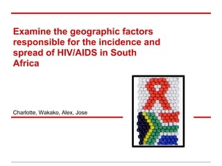 Examine the geographic factors
responsible for the incidence and
spread of HIV/AIDS in South
Africa
Charlotte, Wakako, Alex, Jose
 