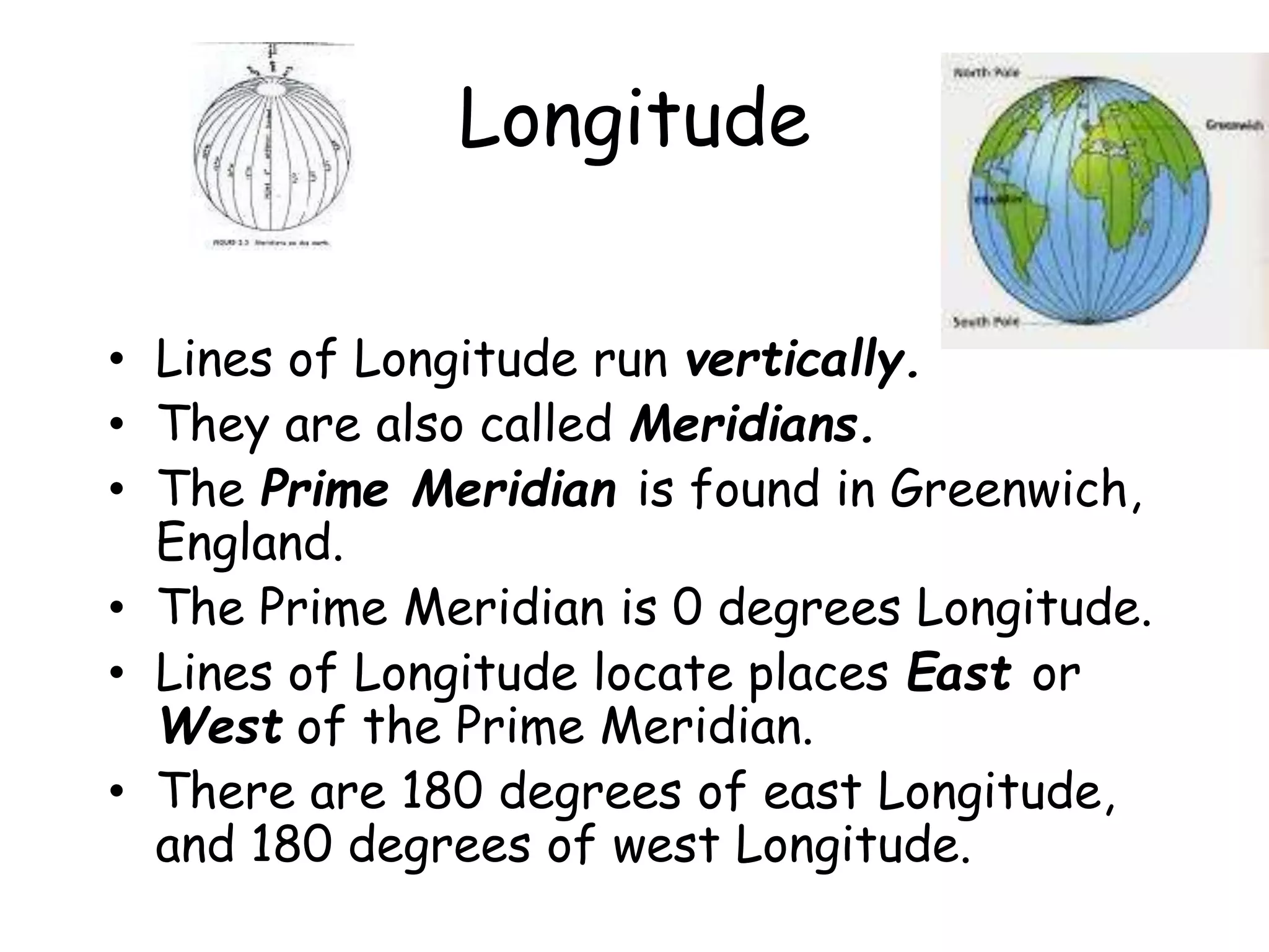 Longitude
• Lines of Longitude run vertically.
• They are also called Meridians.
• The Prime Meridian is found in Greenwich,
England.
• The Prime Meridian is 0 degrees Longitude.
• Lines of Longitude locate places East or
West of the Prime Meridian.
• There are 180 degrees of east Longitude,
and 180 degrees of west Longitude.
 