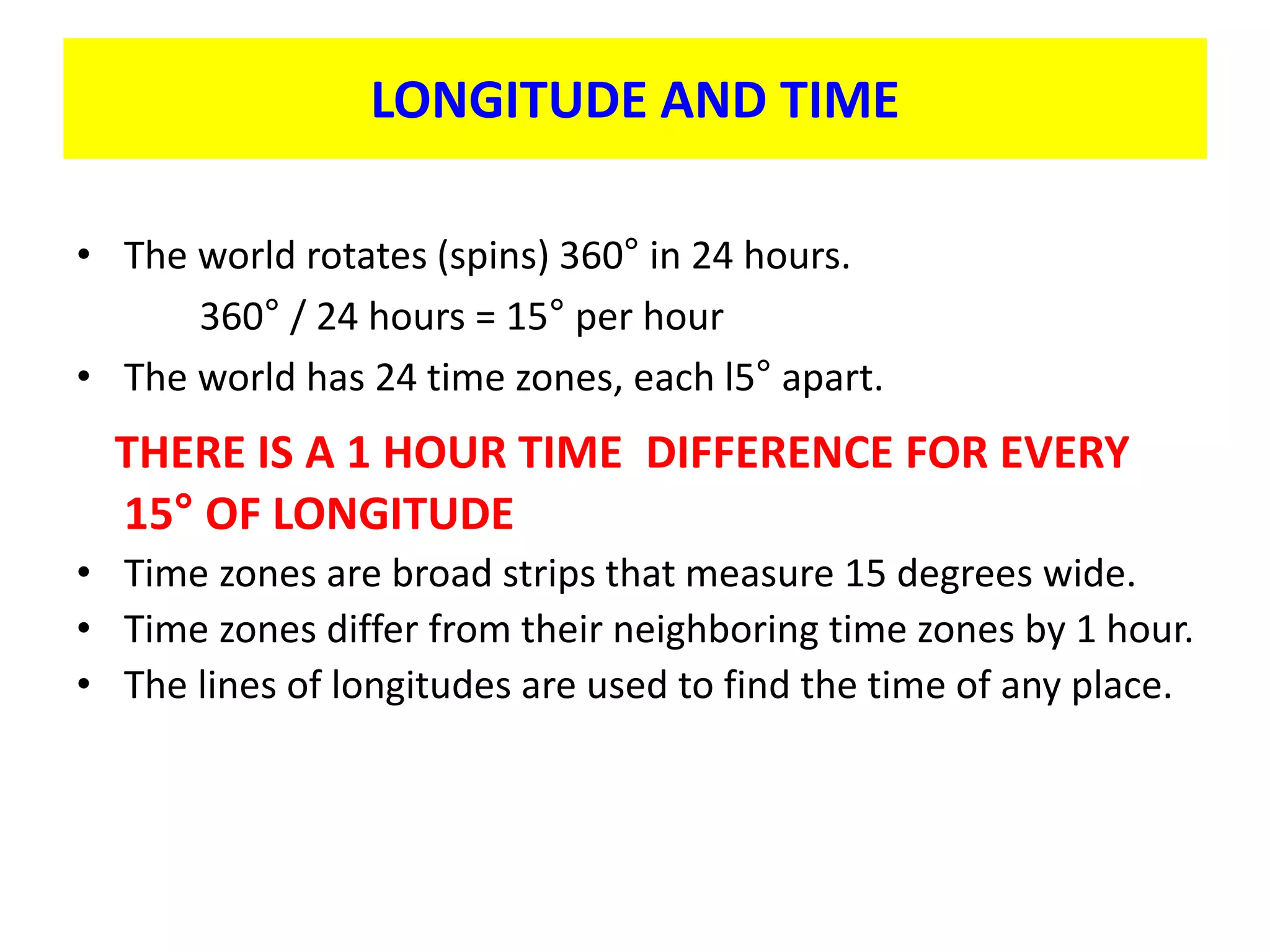 LONGITUDE AND TIME
• The world rotates (spins) 360° in 24 hours.
360° / 24 hours = 15° per hour
• The world has 24 time zones, each l5° apart.
THERE IS A 1 HOUR TIME DIFFERENCE FOR EVERY
15° OF LONGITUDE
• Time zones are broad strips that measure 15 degrees wide.
• Time zones differ from their neighboring time zones by 1 hour.
• The lines of longitudes are used to find the time of any place.
 