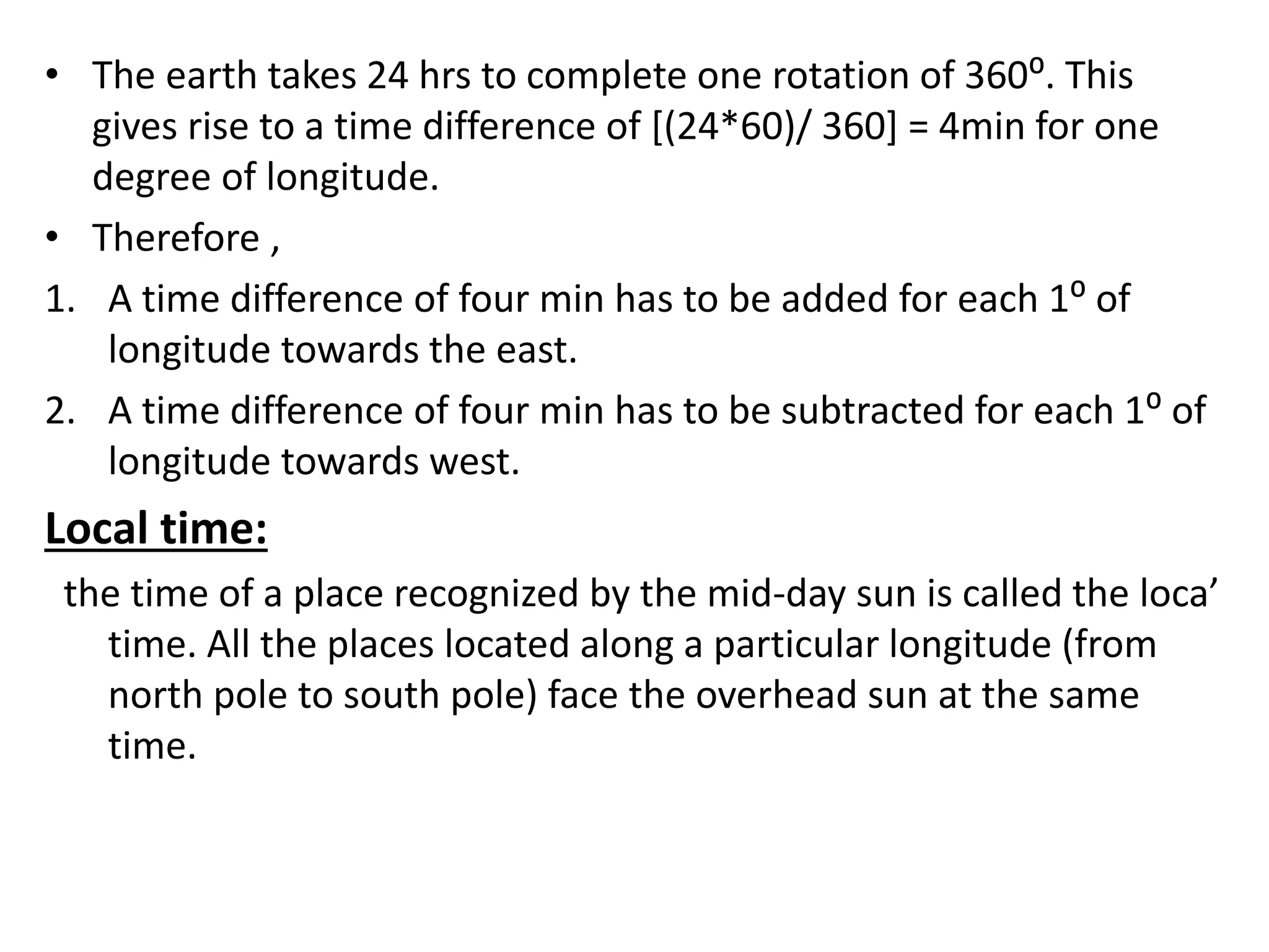 • The earth takes 24 hrs to complete one rotation of 360⁰. This
gives rise to a time difference of [(24*60)/ 360] = 4min for one
degree of longitude.
• Therefore ,
1. A time difference of four min has to be added for each 1⁰ of
longitude towards the east.
2. A time difference of four min has to be subtracted for each 1⁰ of
longitude towards west.
Local time:
the time of a place recognized by the mid-day sun is called the loca’
time. All the places located along a particular longitude (from
north pole to south pole) face the overhead sun at the same
time.
 