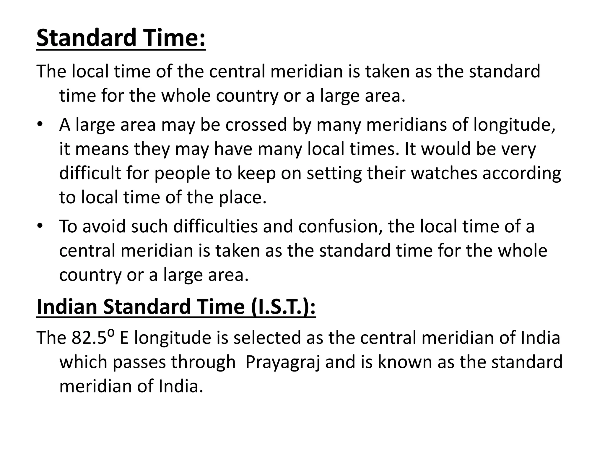 Standard Time:
The local time of the central meridian is taken as the standard
time for the whole country or a large area.
• A large area may be crossed by many meridians of longitude,
it means they may have many local times. It would be very
difficult for people to keep on setting their watches according
to local time of the place.
• To avoid such difficulties and confusion, the local time of a
central meridian is taken as the standard time for the whole
country or a large area.
Indian Standard Time (I.S.T.):
The 82.5⁰ E longitude is selected as the central meridian of India
which passes through Prayagraj and is known as the standard
meridian of India.
 
