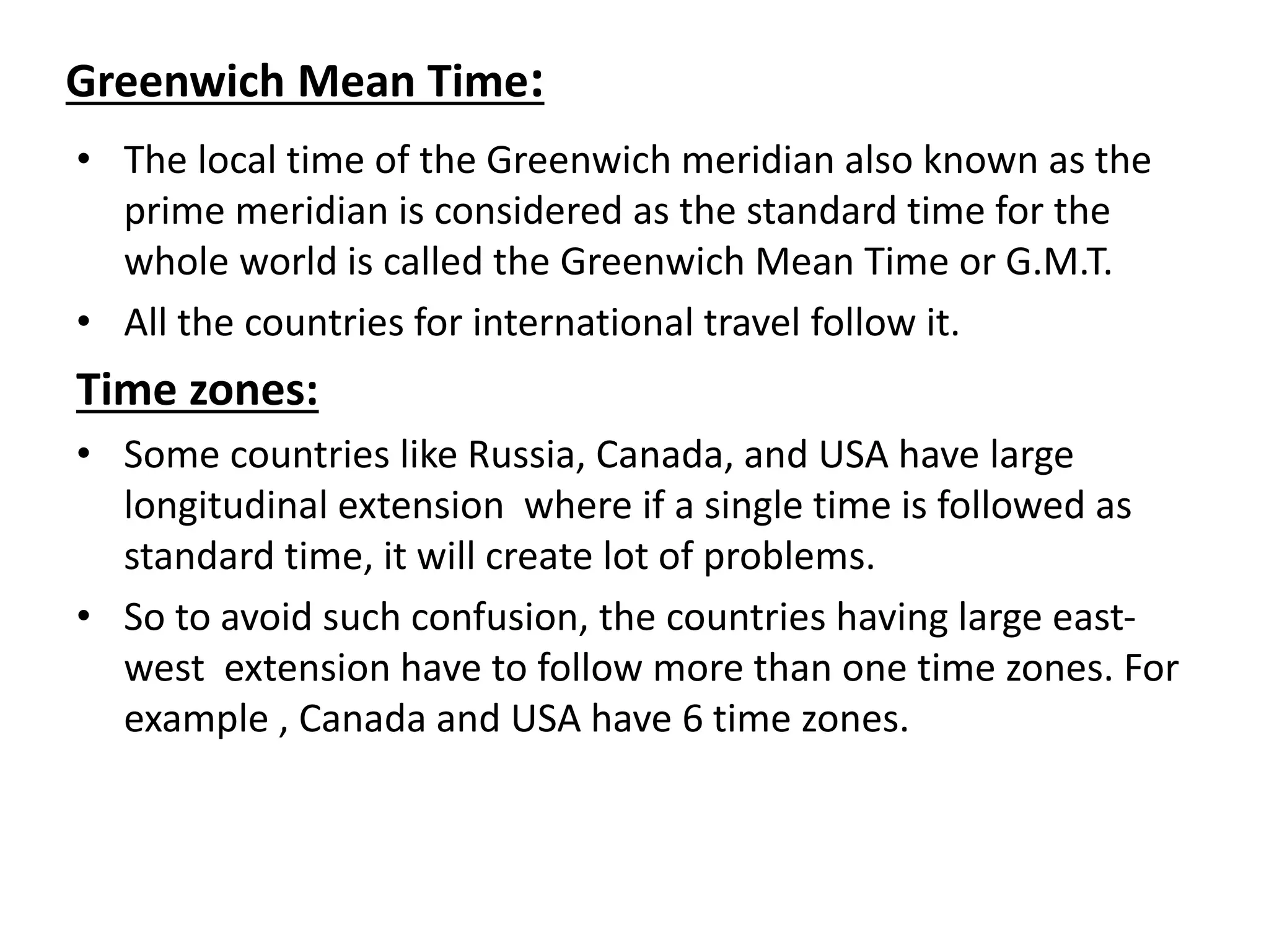 Greenwich Mean Time:
• The local time of the Greenwich meridian also known as the
prime meridian is considered as the standard time for the
whole world is called the Greenwich Mean Time or G.M.T.
• All the countries for international travel follow it.
Time zones:
• Some countries like Russia, Canada, and USA have large
longitudinal extension where if a single time is followed as
standard time, it will create lot of problems.
• So to avoid such confusion, the countries having large east-
west extension have to follow more than one time zones. For
example , Canada and USA have 6 time zones.
 