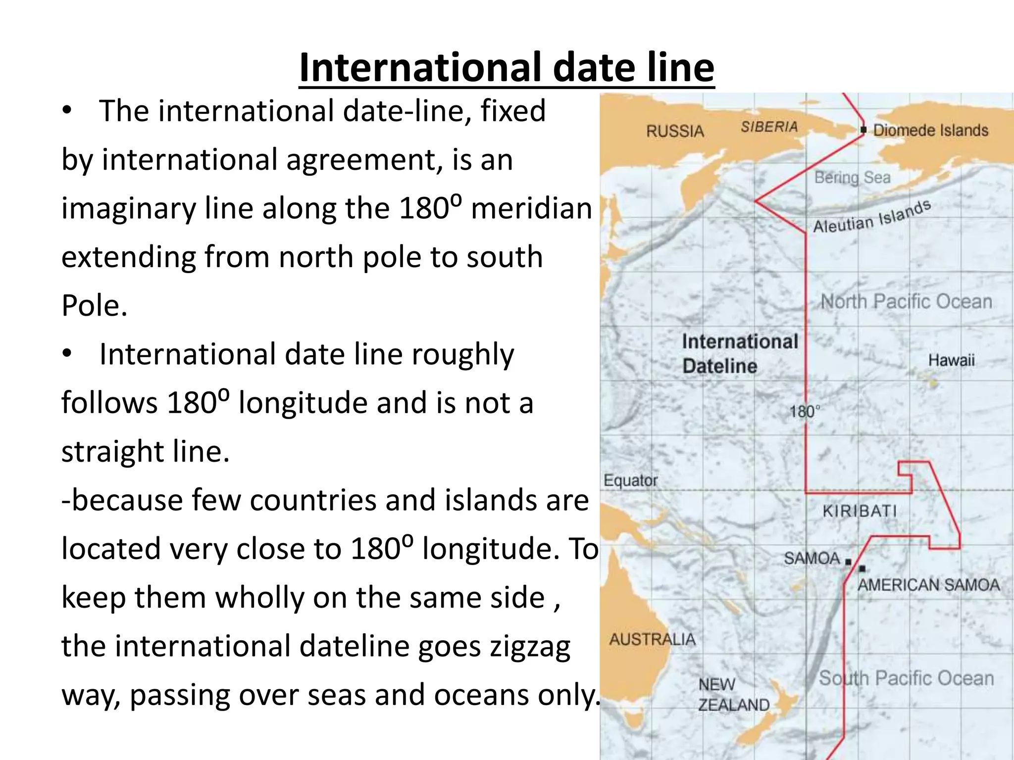 International date line
• The international date-line, fixed
by international agreement, is an
imaginary line along the 180⁰ meridian
extending from north pole to south
Pole.
• International date line roughly
follows 180⁰ longitude and is not a
straight line.
-because few countries and islands are
located very close to 180⁰ longitude. To
keep them wholly on the same side ,
the international dateline goes zigzag
way, passing over seas and oceans only.
 