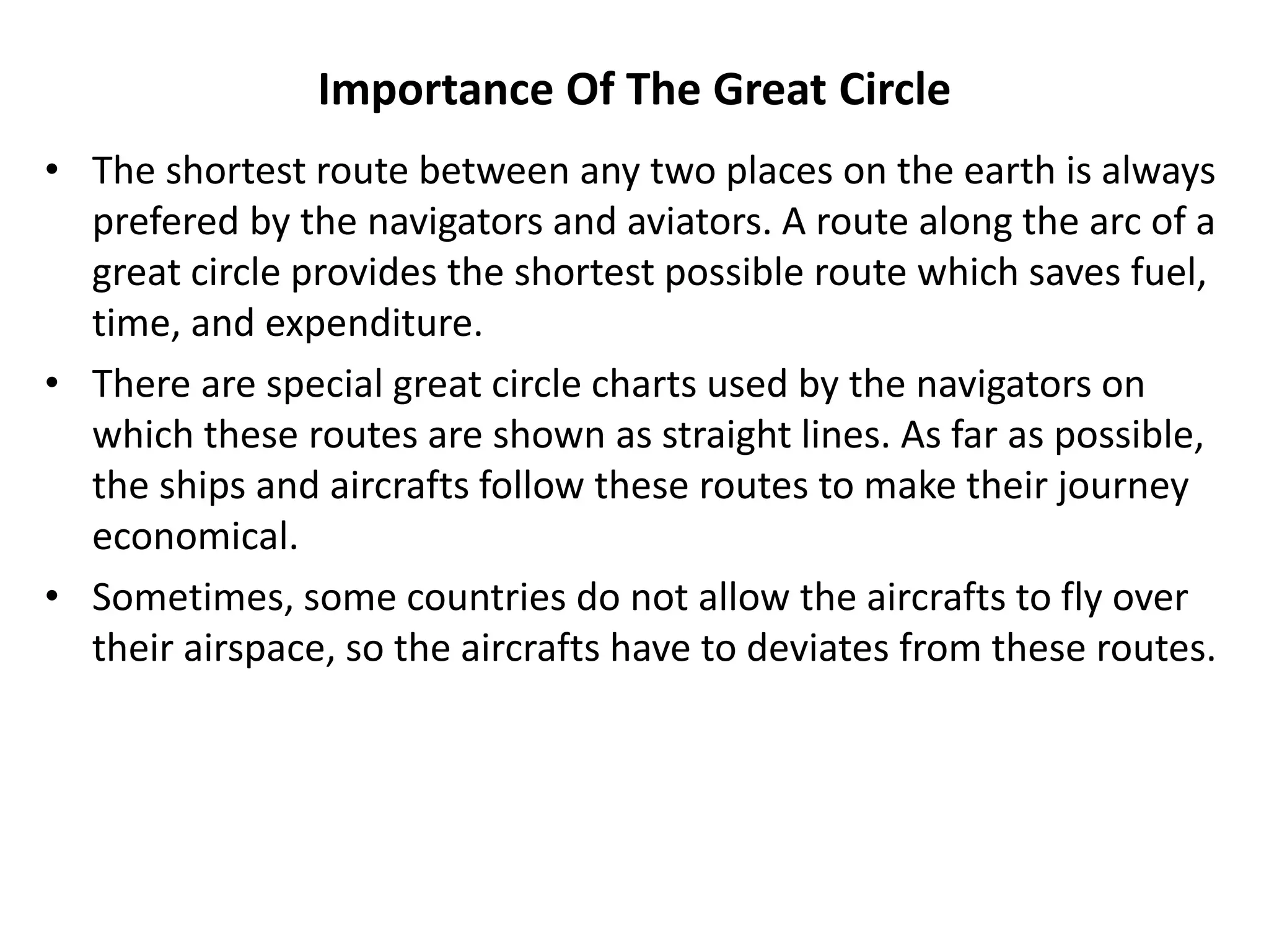 Importance Of The Great Circle
• The shortest route between any two places on the earth is always
prefered by the navigators and aviators. A route along the arc of a
great circle provides the shortest possible route which saves fuel,
time, and expenditure.
• There are special great circle charts used by the navigators on
which these routes are shown as straight lines. As far as possible,
the ships and aircrafts follow these routes to make their journey
economical.
• Sometimes, some countries do not allow the aircrafts to fly over
their airspace, so the aircrafts have to deviates from these routes.
 