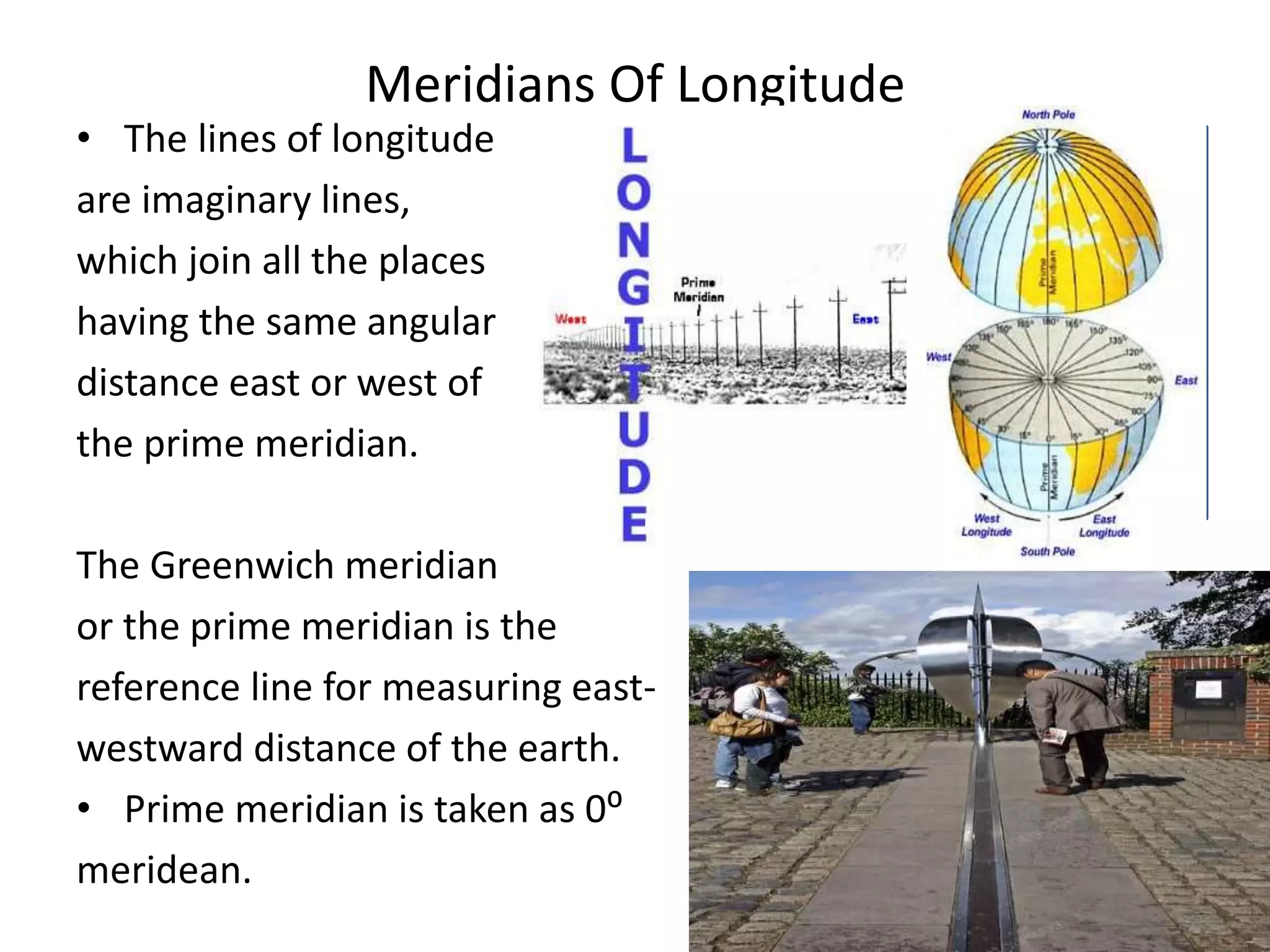 Meridians Of Longitude
• The lines of longitude
are imaginary lines,
which join all the places
having the same angular
distance east or west of
the prime meridian.
The Greenwich meridian
or the prime meridian is the
reference line for measuring east-
westward distance of the earth.
• Prime meridian is taken as 0⁰
meridean.
 