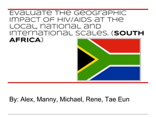 Evaluate the geographic
impact of HIV/AIDS at the
local, national and
international scales. (SOUTH
AFRICA)
By: Alex, Manny, Michael, Rene, Tae Eun
 