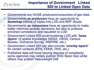Importance of Government  Linked SDI to Linked Open Data Governments are HUGE producers/consumers of geo data Governments  as producers  have an  opportunity  to  bootstrap  billions of triples into LOD and RDF clouds  Governments  as consumers  have an  opportunity  to make better informed analytic decisions; but also to produce enriched correlations and republish to LOD Government Linked SDI could bootstrap LOD with “ base layers ” of spatial knowledge (NASA, USGS, Census Bureau, Ordnance Survey, INSPIRE, etc.) Government Linked SDI can also provide “ overlay layers ” for certain contexts (EPA, FEMA, HHS, etc.) Published data will have varying degrees of complexity; some agencies may simply publish W3C Basic Geo while others may publish heavyweight GIS 
