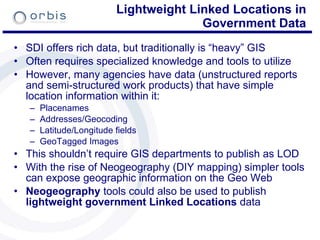 Lightweight Linked Locations in Government Data SDI offers rich data, but traditionally is “heavy” GIS Often requires specialized knowledge and tools to utilize However, many agencies have data (unstructured reports and semi-structured work products) that have simple location information within it: Placenames Addresses/Geocoding Latitude/Longitude fields GeoTagged Images This shouldn’t require GIS departments to publish as LOD With the rise of Neogeography (DIY mapping) simpler tools can expose geographic information on the Geo Web Neogeography  tools could also be used to publish  lightweight government Linked Locations  data 