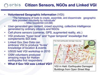 Citizen Sensors, NGOs and Linked VGI Volunteered Geographic Information  (VGI): “ The harnessing of tools to create, assemble, and disseminate  geographic data provided voluntarily by individuals”  – Mike Goodchild (UCSB) User-generated geo content, crowd sourcing, collective intelligence generated by ordinary citizens and NGOs Cell phone sensors (cameras, GPS, augmented reality, etc.) VGI produces “hyper local” and “hyper temporal” knowledge that complements SDI data Linked Gov Geo Data can    embrace VGI to produce “hi-res”  knowledge of location & events USGS held VGI workshop in 2010 OSM volunteers produced    amazing maps for Haitian    earthquake first responders What if Gov VGI was Linked VGI? VGI in Haiti: Earthquake Damaged Buildings from Open Street Map 