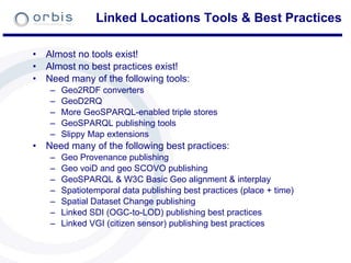 Linked Locations Tools & Best Practices Almost no tools exist! Almost no best practices exist! Need many of the following tools: Geo2RDF converters GeoD2RQ More GeoSPARQL-enabled triple stores GeoSPARQL publishing tools Slippy Map extensions Need many of the following best practices: Geo Provenance publishing Geo voiD and geo SCOVO publishing GeoSPARQL & W3C Basic Geo alignment & interplay Spatiotemporal data publishing best practices (place + time) Spatial Dataset Change publishing Linked SDI (OGC-to-LOD) publishing best practices Linked VGI (citizen sensor) publishing best practices 