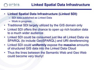 Linked Spatial Data Infrastructure Linked Spatial Data Infrastructure (Linked SDI) : SDI data published as Linked Data Work in progress Traditional SDI largely utilized by the GIS domain only Linked SDI offers the chance to open up rich location data to a much wider audience Linked SDI could be consumed just like all Linked Data via SPARQL (to include GeoSPARQL) and URI dereferencing Linked SDI could  uniformly  expose the  massive  amounts of structured GIS data into the Linked Data Cloud Thus the lines between the Semantic Web and Geo Web could become very blurry! 