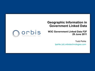 Geographic Information in Government Linked Data W3C Government Linked Data F2F  29 June 2011 Todd Pehle tpehle (at)  orbistechnologies.com 