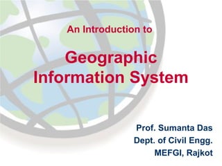 An Introduction to

Geographic
Information System
Prof. Sumanta Das
Dept. of Civil Engg.
MEFGI, Rajkot

 