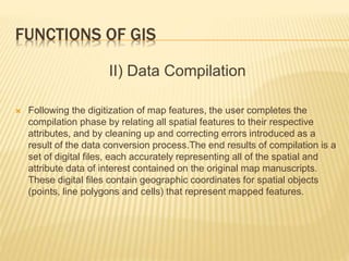 FUNCTIONS OF GIS
II) Data Compilation
 Following the digitization of map features, the user completes the
compilation phase by relating all spatial features to their respective
attributes, and by cleaning up and correcting errors introduced as a
result of the data conversion process.The end results of compilation is a
set of digital files, each accurately representing all of the spatial and
attribute data of interest contained on the original map manuscripts.
These digital files contain geographic coordinates for spatial objects
(points, line polygons and cells) that represent mapped features.
 