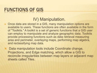 FUNCTIONS OF GIS
IV) Manipulation.
 Once data are stored in a GIS, many manipulation options are
available to users. These functions are often available in the form
of "Toolkits." A toolkit is a set of generic functions that a GIS user
can employ to manipulate and analyze geographic data. Toolkits
provide processing functions such as data retrieval measuring
area and perimeter, overlaying maps, performing map algebra,
and reclassifying map data.
 Data manipulation tools include Coordinate change,
Projections, and Edge matching, which allow a GIS to
reconcile irregularities between map layers or adjacent map
sheets called Tiles.
 