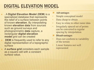 DIGITAL ELEVATION MODEL
 . A Digital Elevation Model (DEM) is a
specialized database that represents
the relief of a surface between points
of known elevation. By interpolating
known elevation data from sources
such as ground surveys and
photogrammetric data capture, a
rectangular digital elevation
model grid can be created
 DEM is frequently used to refer to any
digital representation of a topographic
surface
 A surface grid considers each sample
as a square cell with a constant
surface value.
 Advantages
• Simple conceptual model
• Data cheap to obtain
• Easy to relate to other raster data
• Irregularly spaced set of points
can be converted to regular
spacing by interpolation
 Disadvantages
• Does not conform to variability
of the terrain
• Linear features not well
represented
 