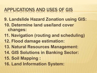 APPLICATIONS AND USES OF GIS
9. Landslide Hazard Zonation using GIS:
10. Determine land use/land cover
changes:
11. Navigation (routing and scheduling)
12. Flood damage estimation:
13. Natural Resources Management:
14. GIS Solutions in Banking Sector:
15. Soil Mapping :
16. Land Information System:
 