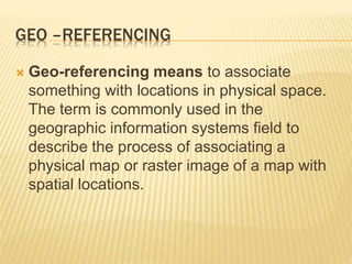 GEO –REFERENCING
 Geo-referencing means to associate
something with locations in physical space.
The term is commonly used in the
geographic information systems field to
describe the process of associating a
physical map or raster image of a map with
spatial locations.
 