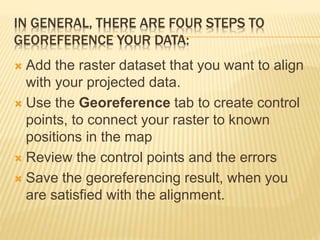 IN GENERAL, THERE ARE FOUR STEPS TO
GEOREFERENCE YOUR DATA:
 Add the raster dataset that you want to align
with your projected data.
 Use the Georeference tab to create control
points, to connect your raster to known
positions in the map
 Review the control points and the errors
 Save the georeferencing result, when you
are satisfied with the alignment.
 