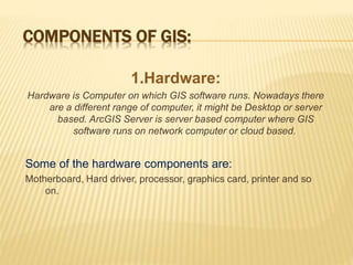 COMPONENTS OF GIS:
1.Hardware:
Hardware is Computer on which GIS software runs. Nowadays there
are a different range of computer, it might be Desktop or server
based. ArcGIS Server is server based computer where GIS
software runs on network computer or cloud based.
Some of the hardware components are:
Motherboard, Hard driver, processor, graphics card, printer and so
on.
 