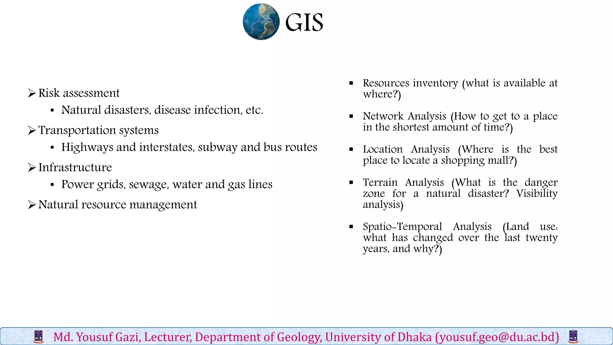 GIS
Md. Yousuf Gazi, Lecturer, Department of Geology, University of Dhaka (yousuf.geo@du.ac.bd)
Risk assessment
• Natural disasters, disease infection, etc.
Transportation systems
• Highways and interstates, subway and bus routes
Infrastructure
• Power grids, sewage, water and gas lines
Natural resource management
 Resources inventory (what is available at
where?)
 Network Analysis (How to get to a place
in the shortest amount of time?)
 Location Analysis (Where is the best
place to locate a shopping mall?)
 Terrain Analysis (What is the danger
zone for a natural disaster? Visibility
analysis)
 Spatio-Temporal Analysis (Land use:
what has changed over the last twenty
years, and why?)
 